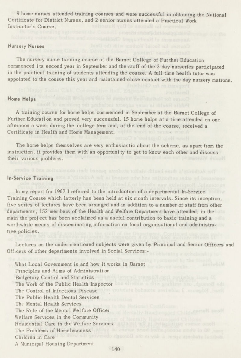 9 home nurses attended training courses and were successful in obtaining the National Certificate for District Nurses, and 2 senior nurses attended a Practical Work Instructor's Course. Nursery Nurses The nursery nurse training course at the Barnet College of Further Education commenced its second year in September and the staff of the 3 day nurseries participated in the practical training of students attending the course. A full time health tutor was appointed to the course this year and maintained close contact with the day nursery matrons. Home Helps A training course for home helps commenced in September at the Barnet College of Further Education and proved very successful. 15 home helps at a time attended on one afternoon a week during the college term and, at the end of the course, received a Certificate in Health and Home Management. The home helps themselves are very enthusiastic about the scheme, as apart from the instruction, it provides them with an opportunity to get to know each other and discuss their various problems. In-Service Training In my report for 1967 I referred to the introduction of a departmental In-Service Training Course which latterly has been held at six month intervals. Since its inception, five series of lectures have been arranged and in addition to a number of staff from other departments, 152 members of the Health and Welfare Department have attended; in the main the proj ect has been acclaimed as a useful contribution to basic training and a worthwhile means of disseminating information on local organisational and administra tive policies. Lectures on the under-mentioned subjects were given by Principal and Senior Officers and Officers of other departments involved in Social Services What Local Government is and how it works in Barnet Principles and Aims of Administration Budgetary Control and Statistics The Work of the Public Health Inspector The Control of Infectious Disease The Public Health Dental Services The Mental Health Services The Role of the Mental Welfare Officer Welfare Services in the Community Residential Care in the Welfare Services The Problems of Homelessness Children in Care A Municipal Housing Department 140
