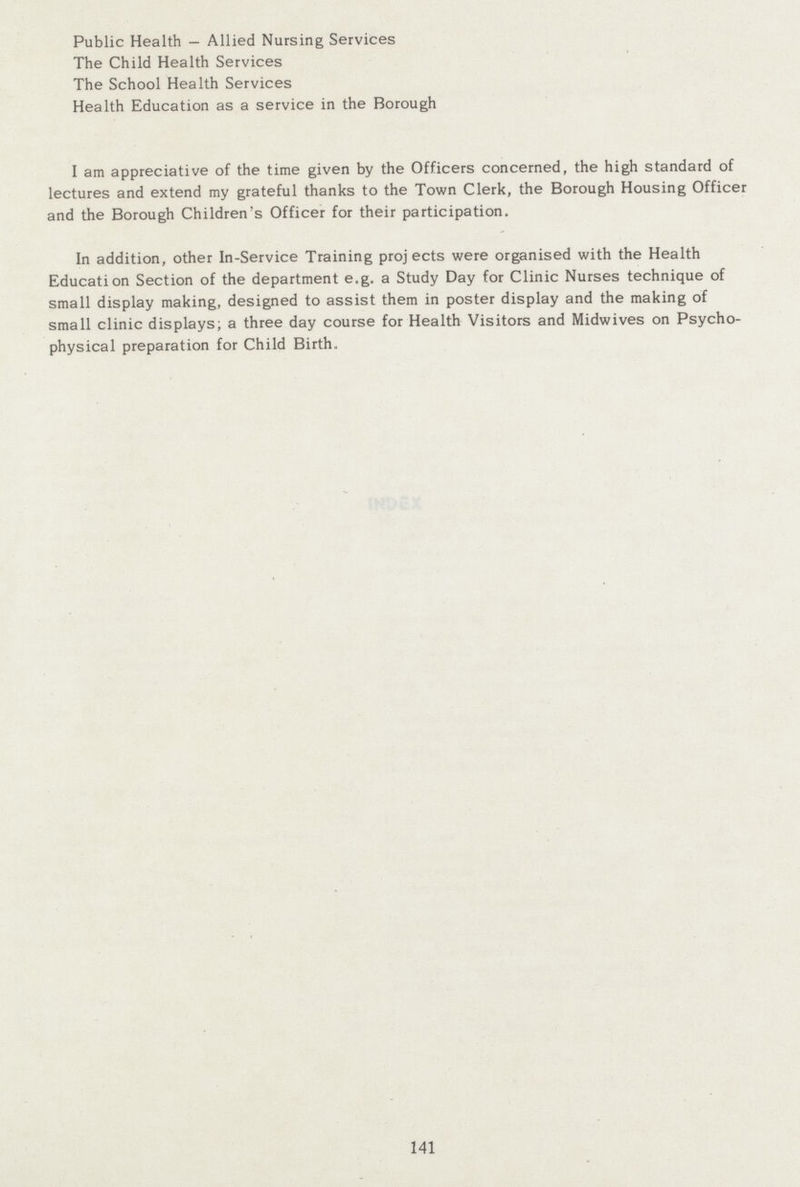 Public Health — Allied Nursing Services The Child Health Services The School Health Services Health Education as a service in the Borough I am appreciative of the time given by the Officers concerned, the high standard of lectures and extend my grateful thanks to the Town Clerk, the Borough Housing Officer and the Borough Children's Officer for their participation. In addition, other In-Service Training projects were organised with the Health Education Section of the department e.g. a Study Day for Clinic Nurses technique of small display making, designed to assist them in poster display and the making of small clinic displays; a three day course for Health Visitors and Midwives on Psycho physical preparation for Child Birth. 141