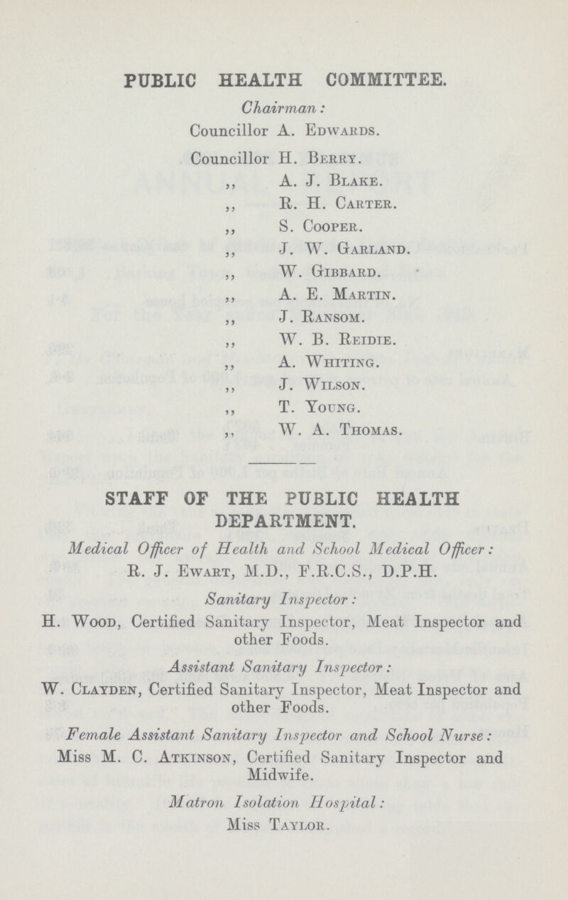 PUBLIC HEALTH COMMITTEE. Chairman: Councillor A. Edwards. Councillor H. Berry. „ A. J. Blake. ,, R. H. Carter. „ S. Cooper. ,, J. W. Garland. ,, W. Gibbard. ,, A. E. Martin. ,, J. Ransom. ,, W. B. Reidie. ,, A. Whiting. ,, J. Wilson. ,, T. Young. ,, W. A. Thomas. STAFF OF THE PUBLIC HEALTH DEPARTMENT. Medical Officer of Health and School Medical Officer: R. J. Ewart, M.D., F.R.C.S., D.P.H. Sanitary Inspector: H. Wood, Certified Sanitary Inspector, Meat Inspector and other Foods. Assistant Sanitary Inspector: W. Clayden, Certified Sanitary Inspector, Meat Inspector and other Foods. Female Assistant Sanitary Inspector and School Nurse: Miss M. C. Atkinson, Certified Sanitary Inspector and Midwife. Matron Isolation Hospital: Miss Taylor.