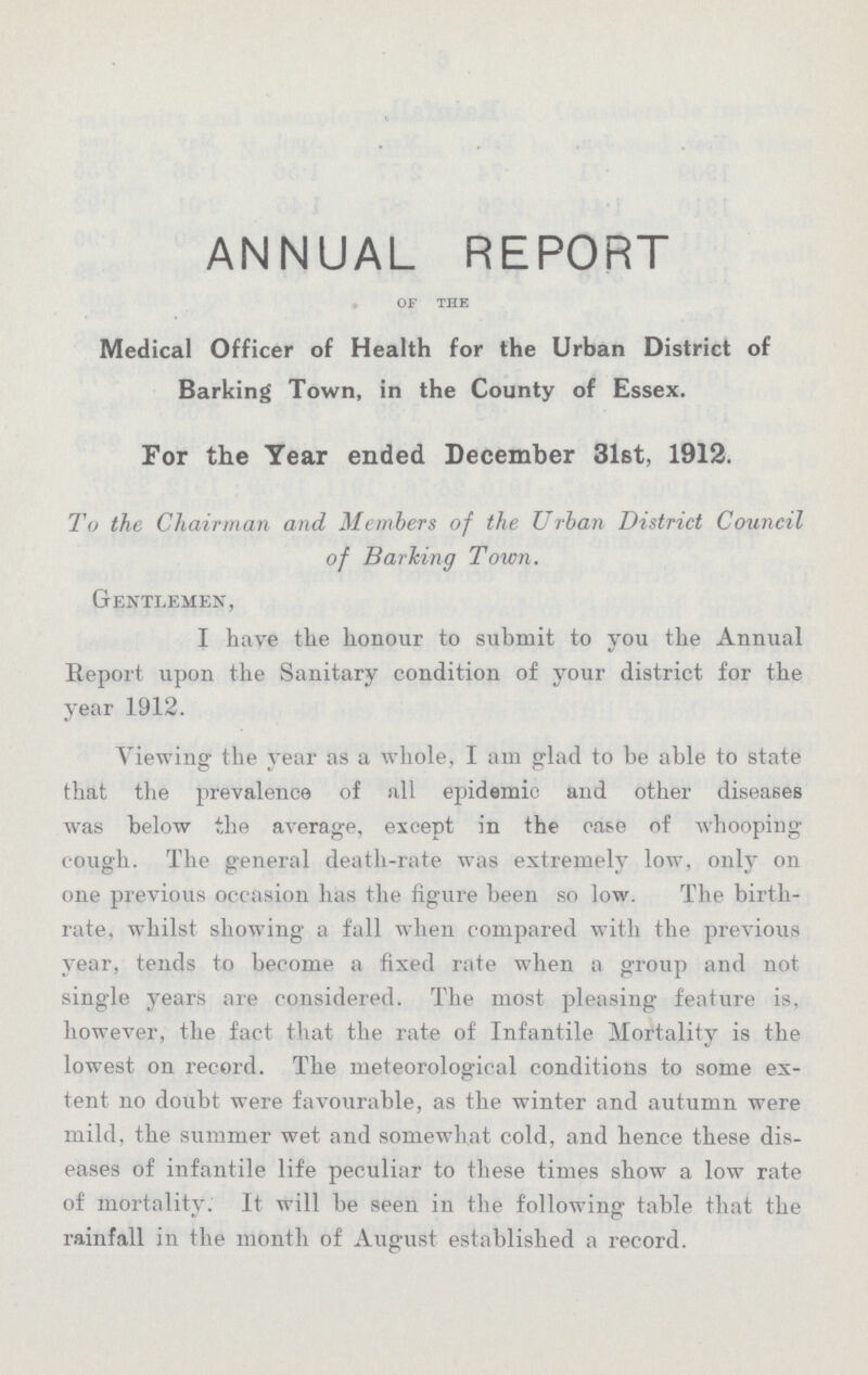 ANNUAL REPORT of the Medical Officer of Health for the Urban District of Barking Town, in the County of Essex. For the Year ended December 31st, 1912. To the Chairman and Members of the Urban District Council of Barking Town. Gentlemen, I have the honour to submit to you the Annual Report upon the Sanitary condition of your district for the year 1912. Viewing the year as a whole. I am glad to be able to state that the prevalence of all epidemic and other diseases was below the average, except in the case of whooping cough. The general death-rate was extremely low, only on one previous occasion has the figure been so low. The birth rate, whilst showing a fall when compared with the previous year, tends to become a fixed rate when a group and not single years are considered. The most pleasing feature is, however, the fact that the rate of Infantile Mortality is the lowest on record. The meteorological conditions to some ex tent no doubt were favourable, as the winter and autumn were mild, the summer wet and somewhat cold, and hence these dis eases of infantile life peculiar to these times show a low rate of mortality. It will be seen in the following: table that the rainfall in the month of August established a record.