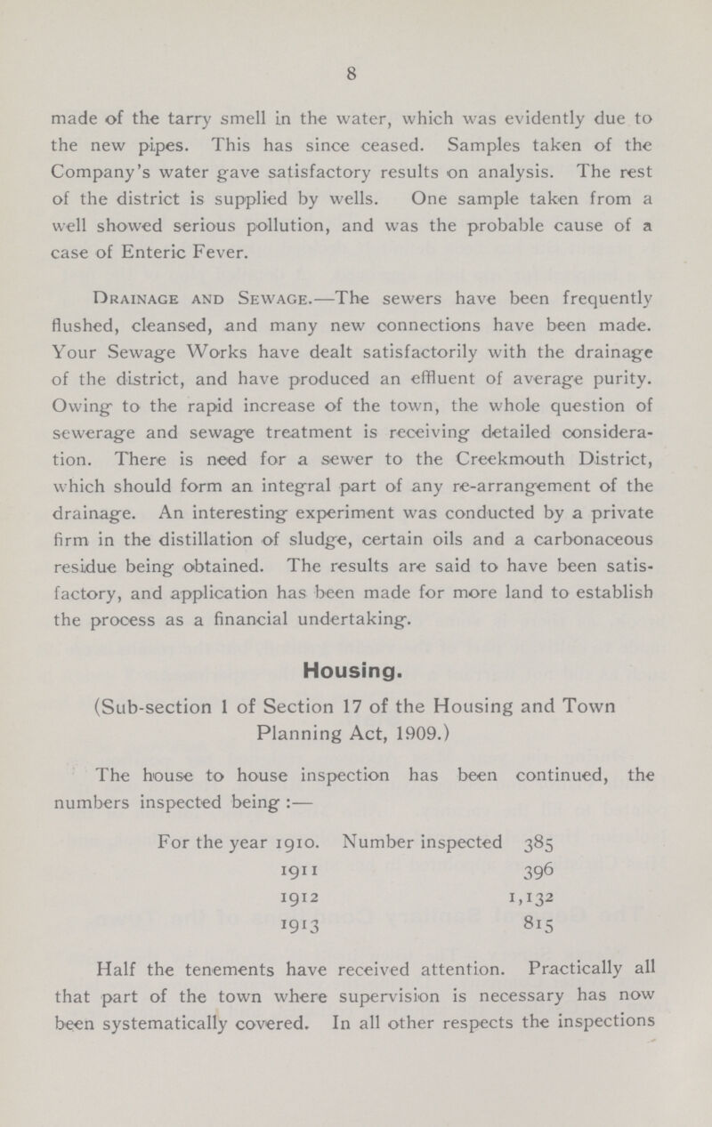 8 made of the tarry smell in the water, which was evidently due to the new pipes. This has since ceased. Samples taken of the Company's water gave satisfactory results on analysis. The rest of the district is supplied by wells. One sample taken from a well showed serious pollution, and was the probable cause of a case of Enteric Fever. Drainage and Sewage.—The sewers have been frequently flushed, cleansed, and many new connections have been made. Your Sewage Works have dealt satisfactorily with the drainage of the district, and have produced an effluent of average purity. Owing to the rapid increase of the town, the whole question of sewerage and sewage treatment is receiving detailed considera tion. There is need for a sewer to the Creekmouth District, which should form an integral part of any re-arrangement of the drainage. An interesting experiment was conducted by a private firm in the distillation of sludge, certain oils and a carbonaceous residue being obtained. The results are said to have been satis factory, and application has been made for more land to establish the process as a financial undertaking. Housing. (Sub-section 1 of Section 17 of the Housing and Town Planning Act, 1909.) The house to house inspection has been continued, the numbers inspected being :— For the year 1910. Number inspected 385 1911 396 1912 1,132 1913 815 Half the tenements have received attention. Practically all that part of the town where supervision is necessary has now been systematically covered. In all other respects the inspections