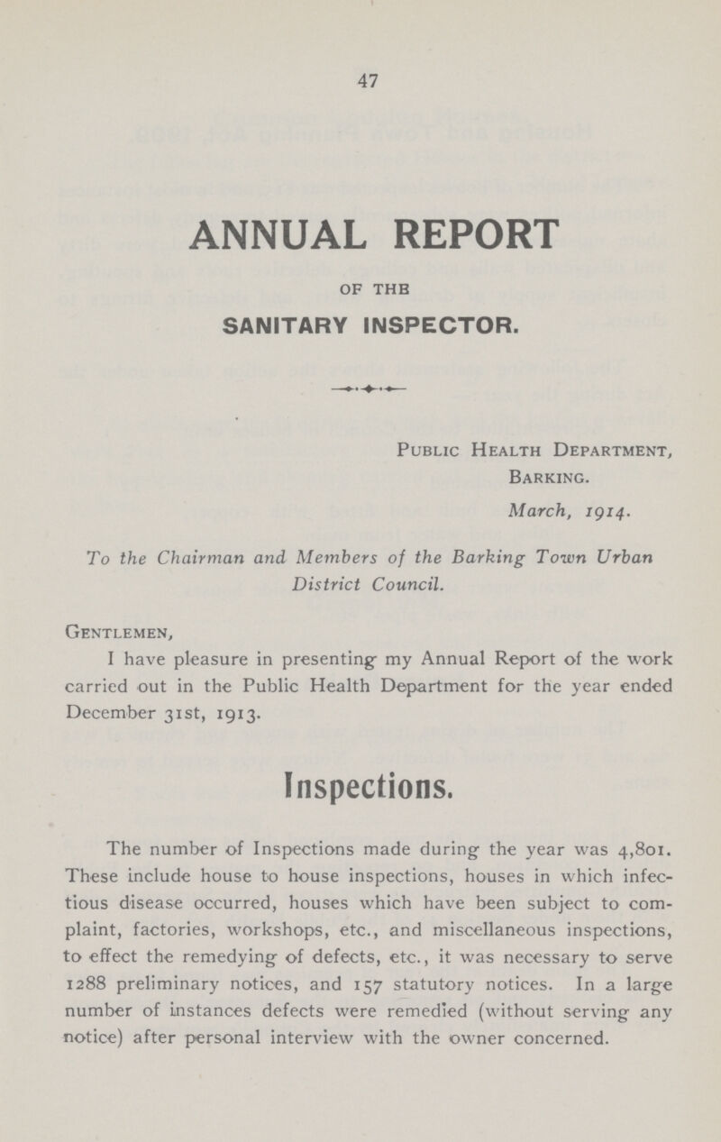 47 ANNUAL REPORT of the SANITARY INSPECTOR. Public Health Department, Barking. March, 1914. To the Chairman and Members of the Barking Town Urban District Council. Gentlemen, I have pleasure in presenting- my Annual Report of the work carried out in the Public Health Department for the year ended December 31st, 1913. Inspections. The number of Inspections made during the year was 4,801. These include house to house inspections, houses in which infec tious disease occurred, houses which have been subject to com plaint, factories, workshops, etc., and miscellaneous inspections, to effect the remedying of defects, etc., it was necessary to serve 1288 preliminary notices, and 157 statutory notices. In a large number of instances defects were remedied (without serving any notice) after personal interview with the owner concerned.