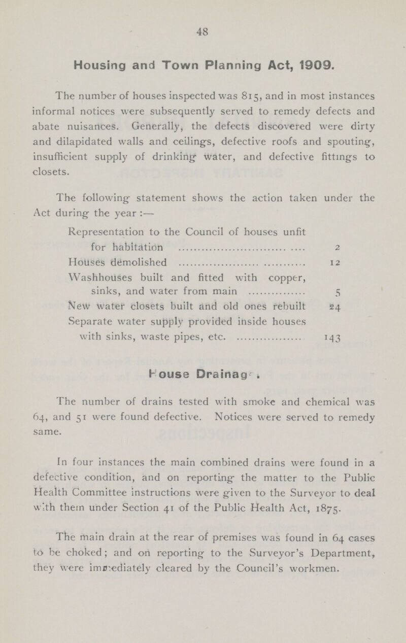 48 Housing and Town Planning Act, 1909. The number of houses inspected was 815, and in most instances informal notices were subsequently served to remedy defects and abate nuisances. Generally, the defects discovered were dirty and dilapidated walls and ceiling's, defective roofs and spouting, insufficient supply of drinking water, and defective fittings to closets. The following statement shows the action taken under the Act during the year :— Representation to the Council of houses unfit for habitation 2 Hotlses demolished 12 Washhouses built and fitted with copper, sinks, and water from main 5 New water closets built and old ones rebuilt 24 Separate water supply provided inside houses with sinks, waste pipes, etc 143 House Drainags . The number of drains tested with smoke and chemical was 64, and 51 were found defective. Notices were served to remedy same. In four instances the main combined drains were found in a defective condition, and on reporting the matter to the Public Health Committee instructions were given to the Surveyor to deal with thein under Section 41 of the Public Health Act, 1875. The main drain at the rear of premises was found in 64 cases to be choked ; and on reporting to the Surveyor's Department, they were immediately cleared by the Council's workmen.