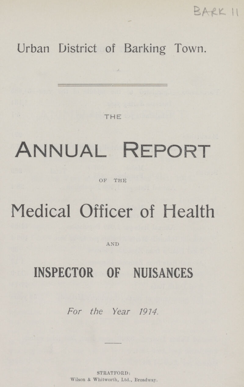 BARK 11 Urban District of Barking Town. THE Annual Report of the Medical Officer of Health and INSPECTOR OF NUISANCES For the Year 1914. STRATFORD: Wilson & Whitworth, Ltd., Broadway.