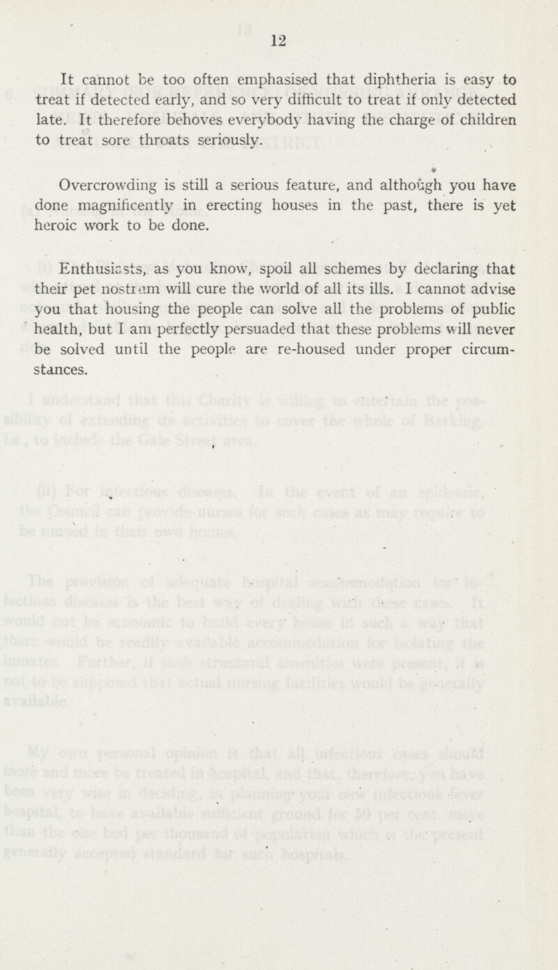 12 It cannot be too often emphasised that diphtheria is easy to treat if detected early, and so very difficult to treat if only detected late. It therefore behoves everybody having the charge of children to treat sore throats seriously. • Overcrowding is still a serious feature, and although you have done magnificently in erecting houses in the past, there is yet heroic work to be done. Enthusiasts, as you know, spoil all schemes by declaring that their pet nostrum will cure the world of all its ills. I cannot advise you that housing the people can solve all the problems of public health, but I am perfectly persuaded that these problems will never be solved until the people are re-housed under proper circum stances.