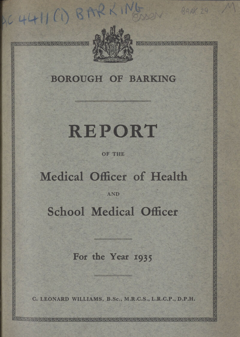 AC 4411 (1) BARRING Esser BARK 29 M BOROUGH OF BARKING REPORT OF THE Medical Officer of Health AND School Medical Officer For the Year 1935 C. LEONARD WILLIAMS, B.Sc., M.R.C.S., L.R.C.P., D.P.H.
