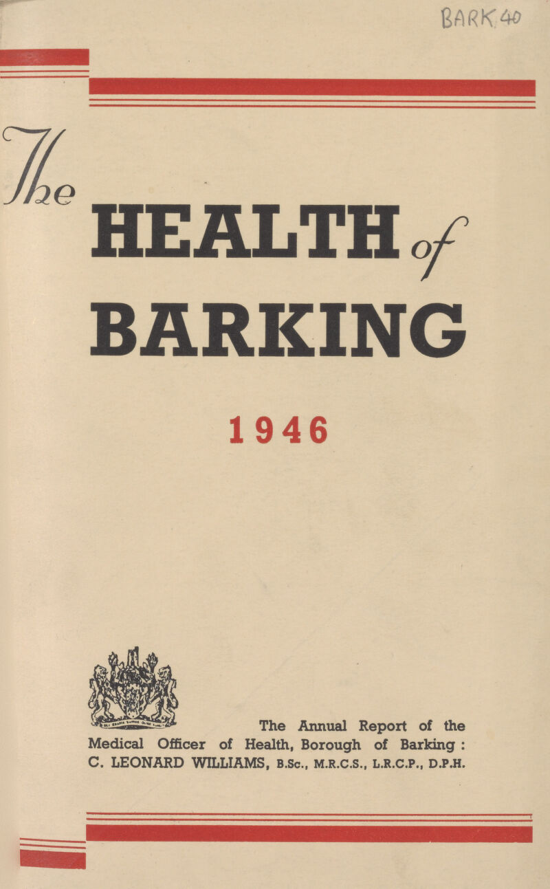 BARK 40 The HEALTH of BARKING 1946 1946 The Annual Report of the Medical Officer of Health, Borough of Barking: C. LEONARD WILLIAMS, B.Sc., M.R.C.S., L.R.C.P., D.P.H.