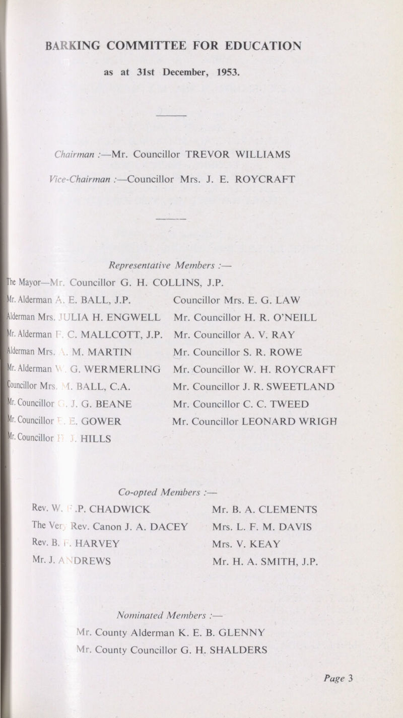 BARKING COMMITTEE FOR EDUCATION as at 31st December, 1953. Chairman:—Mr. Councillor TREVOR WILLIAMS Vice-Chairman:—Councillor Mrs. J. E. ROYCRAFT Representative Members:— The Mayor—Mr. Councillor G. H. COLLINS, J.P. Mr. Alderman A. E. BALL, J.P. Councillor Mrs. E. G. LAW Alderman Mrs !UL1A H. ENGWELL Mr. Councillor H. R. O'NEILL Mr. Alderman ( C. MALLCOTT, J.P. Mr. Councillor A. V. RAY Alderman Mrs. M. MARTIN Mr. Councillor S. R. ROWE Mr. Alderman \ G. WERMERLING Mr. Councillor W. H. ROYCRAFT Councillor Mrs 1 BALL, C.A. Mr. Councillor J. R. SWEETLAND Mr. Councillor J. G. BEANE Mr. Councillor C. C. TWEED Mr. Councillor GOWER Mr. Councillor LEONARD WRIGH Mr. Councillor HILLS Co-opted Members:— Rev. W P. CHADWICK Mr. B. A. CLEMENTS The Very Rev. Canon J. A. DACEY Mrs. L. F. M. DAVIS Rev. B. R. HARVEY Mrs. V. KEAY Mr. J. ANDREWS Mr. H. A. SMITH, J.P. Nominated Members:— Mr. County Alderman K. E. B. GLENNY Mr. County Councillor G. H. SHALDERS Page 3