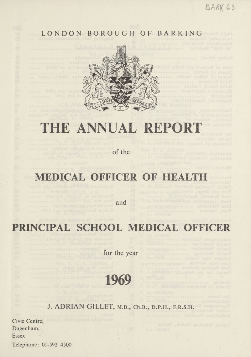 4J LONDON BOROUGH OF BARKING THE ANNUAL REPORT of the MEDICAL OFFICER OF HEALTH and PRINCIPAL SCHOOL MEDICAL OFFICER for the year 1969 J. ADRIAN GILLET, m.b., ch.b., d.p.h., f.r.s.h. Civic Centre, Dagenham, Essex Telephone: 01-592 4500