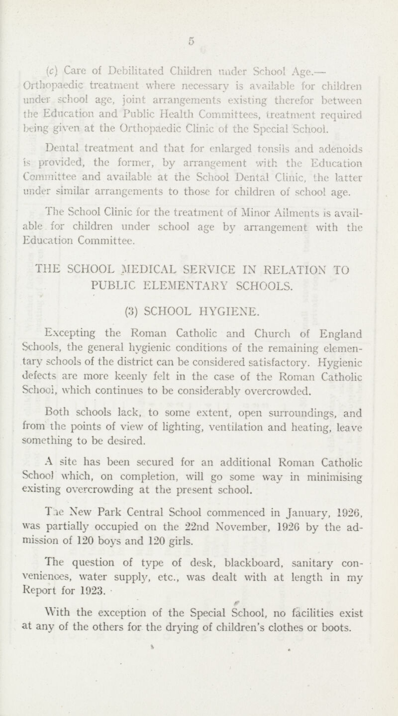 5 (c) Care of Debilitated Children under School Age.— Orthopaedic treatment where necessary is available for children under school age, joint arrangements existing therefor between the Education and Public Health Committees, treatment required being given at the Orthopaedic Clinic of the Spccial School. Dental treatment and that for enlarged tonsils and adenoids is provided, the former, by arrangement with the Education Committee and available at the School Dental Clinic, the latter under similar arrangements to those for children of school age. The School Clinic for the treatment of Minor Ailments is avail able for children under school age by arrangement with the Education Committee. THE SCHOOL MEDICAL SERVICE IN RELATION TO PUBLIC ELEMENTARY SCHOOLS. (3) SCHOOL HYGIENE. Excepting the Roman Catholic and Church of England Schools, the general hygienic conditions of the remaining elemen tary schools of the district can be considered satisfactory. Hygienic defects are more keenly felt in the case of the Roman Catholic School, which continues to be considerably overcrowded. Both schools lack, to some extent, open surroundings, and from the points of view of lighting, ventilation and heating, leave something to be desired. A site has been secured for an additional Roman Catholic School which, on completion, will go some way in minimising existing overcrowding at the present school. The New Park Central School commenced in January, 1926, was partially occupied on the 22nd November, 192G by the ad mission of 120 boys and 120 girls. The question of type of desk, blackboard, sanitary con veniences, water supply, etc., was dealt with at length in my Report for 1923. With the exception of the Special School, no facilities exist at any of the others for the drying of children's clothes or boots.