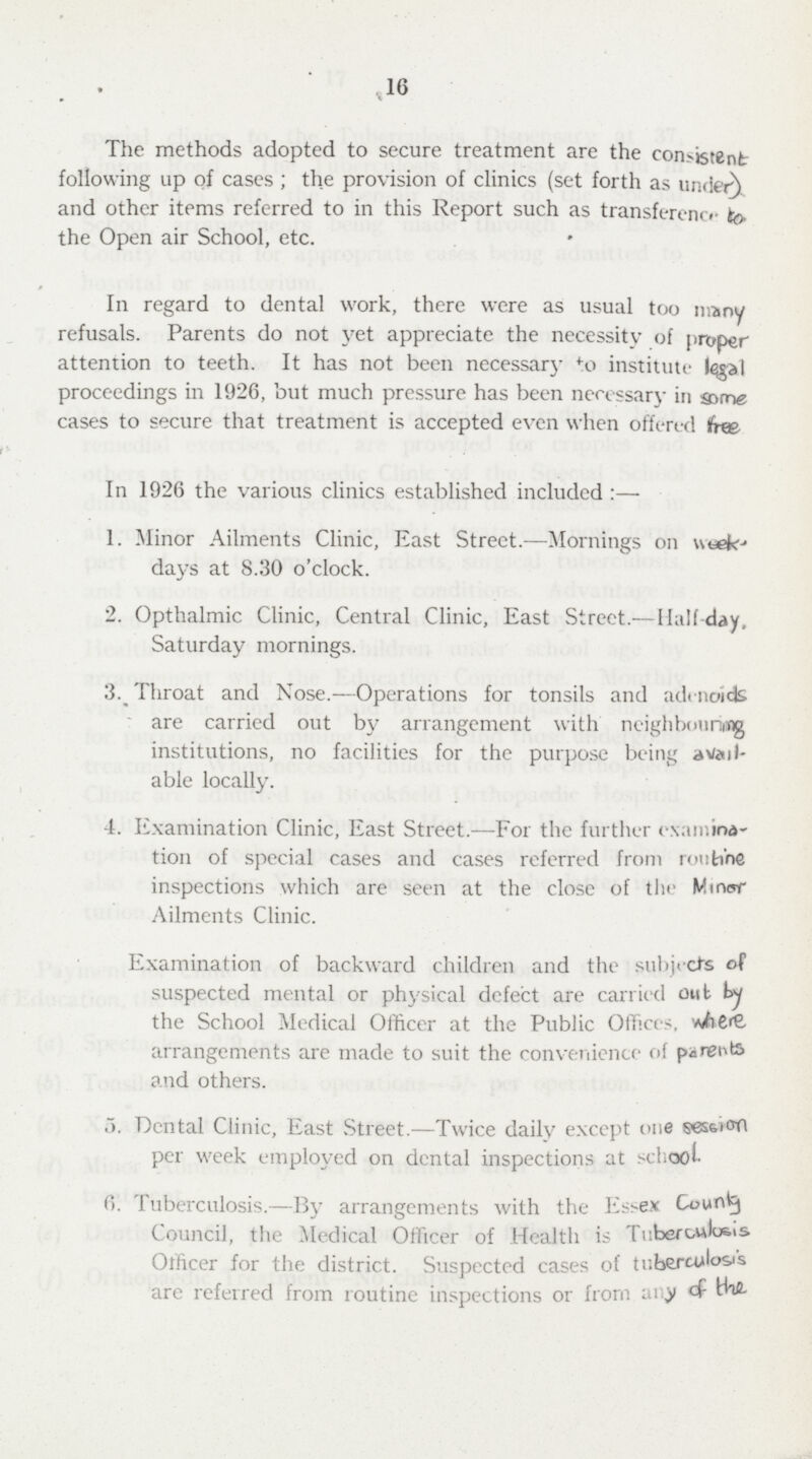 16 The methods adopted to secure treatment are the consistent following up of cases; the provision of clinics (set forth as under) and other items referred to in this Report such as transference fo. the Open air School, etc. in regard to dental work, there were as usual too many refusals. Parents do not yet appreciate the necessity of proper attention to teeth. It has not been necessary to institute proceedings in 1926, but much pressure has been necessary in some cases to secure that treatment is accepted even when offered Ifree In 1926 the various clinics established included:— 1. Minor Ailments Clinic, East Street.—Mornings on week¬ days at 8.30 o'clock. 2. Opthalmic Clinic, Central Clinic, East Street.— Half day, Saturday mornings. 3._ Throat and Nose.—Operations for tonsils and adenoids are carried out by arrangement with neighbouring institutions, no facilities for the purpose being avail able locally. 4. Examination Clinic, East Street.—For the further examina¬ tion of special cases and cases referred from routine inspections which are seen at the close of the Minor Ailments Clinic. Examination of backward children and the subjects of suspected mental or physical dcfect are carried out by the School Medical Officer at the Public Offices. arrangements are made to suit the convenience of parents and others. 5. Dental Clinic, East Street.—Twice daily except one session per week employed on dental inspections at school 6. Tuberculosis.—By arrangements with the Essex County Council, the Medical Officer of Health is Tuberculosis Officer for the district. Suspected cases of tuberculosis are referred from routine inspections or from any of the