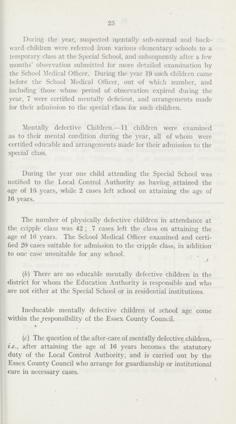 25 During the year, suspected mentally sub-normal and back ward children were referred from various elementary schools to a temporary class at the Special School, and subsequently after a few months' observation submitted for more detailed examination by the School Medical Officer. During the year 19 such children came before the School Medical Officer, out of which number, and including those whose period of observation expired during the year, 7 were certified mentally deficient, and arrangements made for their admission to the special class for such children. Mentalfy defective Children.—11 children were examined as to their mental condition during the year, all of whom were certified educable and arrangements made for their admission to the special class. During the year one child attending the Special School was notified to the Local Control Authority as having attained the age of 16 years, while 2 cases left school on attaining the age of 16 years. The number of physically defective children in attendance at the. cripple class was 42; 7 cases left the class on attaining the age of 16 years. The School Medical Officer examined and certi fied 20 cases suitable for admission to the cripple class, in addition to one case unsuitable for any school. (b) There are no educable mentally defective children in the district for whom the Education Authority is responsible and who are not either at the Special School or in residential institutions. Ineducable mentally defective children of school age come within the responsibility of the Essex County Council. (c) The question of the after-care of mentally defective children, i.e., after attaining the age of 16 years becomes the statutory duty of the Local Control Authority, and is carried out by the Essex County Council who arrange for guardianship or institutional care in necessary cases.