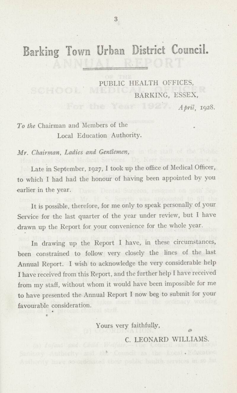 3 Barking Town Urban District Council. PUBLIC HEALTH OFFICES, BARKING, ESSEX, April, 1928. To the Chairman and Members of the Local Education Authority. Mr. Chairman, Ladies and Gentlemen, Late in September, 1927, I took up the office of Medical Officer, to which I had had the honour of having been appointed by you earlier in the year. It is possible, therefore, for me only to speak personally of your Service for the last quarter of the year under review, but I have . drawn up the Report for your convenience for the whole year. In drawing up the Report I have, in these circumstances, been constrained to follow very closely the lines of the last Annual Report. I wish to acknowledge the very considerable help I have received from this Report, and the further help I have received from my staff, without whom it would have been impossible for me to have presented the Annual Report I now beg to submit for your favourable consideration. Yours very faithfully, C. LEONARD WILLIAMS.