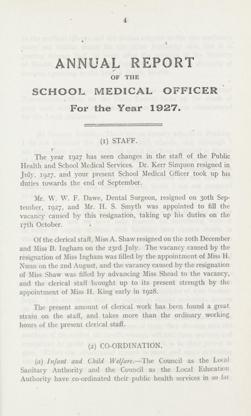 4 ANNUAL REPORT OF THE SCHOOL MEDICAL OFFICER For the Year 1927. (I) STAFF. The year 1927 has seen changes in the staff of the Public Health and School Medical Services. Dr. Kerr Simpson resigned in July-, 1927, and your present School Medical Officer took up his duties towards the end of September. Mr. W. Y. F. Dawe, Dental Surgeon, resigned on 30th Sep tember, 1927, and Mr. H. S. Smyth was appointed to fill the vacancy caused by this resignation, taking up his duties on the 17th October. Of the clerical staff, Miss A. Shaw resigned 011 the 10th December and Miss B. Ingham 011 the 23rd July. The vacancy caused by the resignation of Miss Ingham was filled by the appointment of Miss H. Nunn on the 2nd August, and the vacancy caused by the resignation of Miss Shaw was tilled by advancing Miss Shead to the vacancy, and the clerical staff brought up to its present strength by the appointment of Miss H. King early in 1928. The present amount of clerical work has been found a great strain on the staff, and takes more than the ordinary working hours of the present clerical staff. (2) CO-ORDINATION. (a) Infant and Child Welfare.—The Council as the Local Sanitary Authority and the Council as the Local Education Authority have co-ordinated their public health services in so far