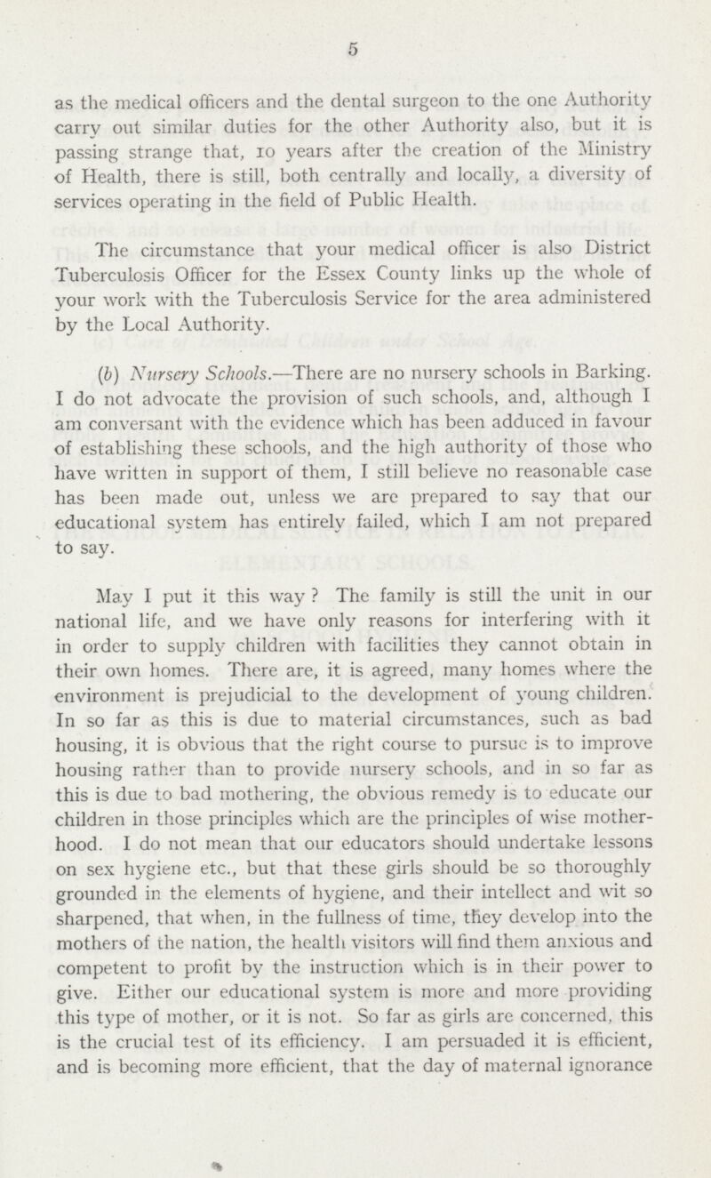 5 as the medical officers and the dental surgeon to the one Authority carry out similar duties for the other Authority also, but it is passing strange that, 10 years after the creation of the Ministry of Health, there is still, both centrally and locally, a diversity of services operating in the field of Public Health. The circumstance that your medical officer is also District Tuberculosis Officer for the Essex County links up the whole of your work with the Tuberculosis Service for the area administered by the Local Authority. (b) Nursery Schools.—There are no nursery schools in Barking. I do not advocate the provision of such schools, and, although I am conversant with the evidence which has been adduced in favour of establishing these schools, and the high authority of those who have written in support of them, I still believe no reasonable case has been made out, unless we are prepared to say that our educational system has entirely failed, which I am not prepared to say. May I put it this way The family is still the unit in our national life, and we have only reasons for interfering with it in order to supply children with facilities they cannot obtain in their own homes. There are, it is agreed, many homes where the environment is prejudicial to the development of young children. In so far as this is due to material circumstances, such as bad housing, it is obvious that the right course to pursue is to improve housing rather than to provide nursery schools, and in so far as this is due to bad mothering, the obvious remedy is to educate our children in those principles which are the principles of wise mother hood. I do not mean that our educators should undertake lessons on sex hygiene etc., but that these girls should be so thoroughly grounded in the elements of hygiene, and their intellect and wit so sharpened, that when, in the fullness of time, they develop into the mothers of the nation, the health visitors will find them anxious and competent to profit by the instruction which is in their power to give. Either our educational system is more and more providing this type of mother, or it is not. So far as girls are concerned, this is the crucial test of its efficiency. I am persuaded it is efficient, and is becoming more efficient, that the day of maternal ignorance