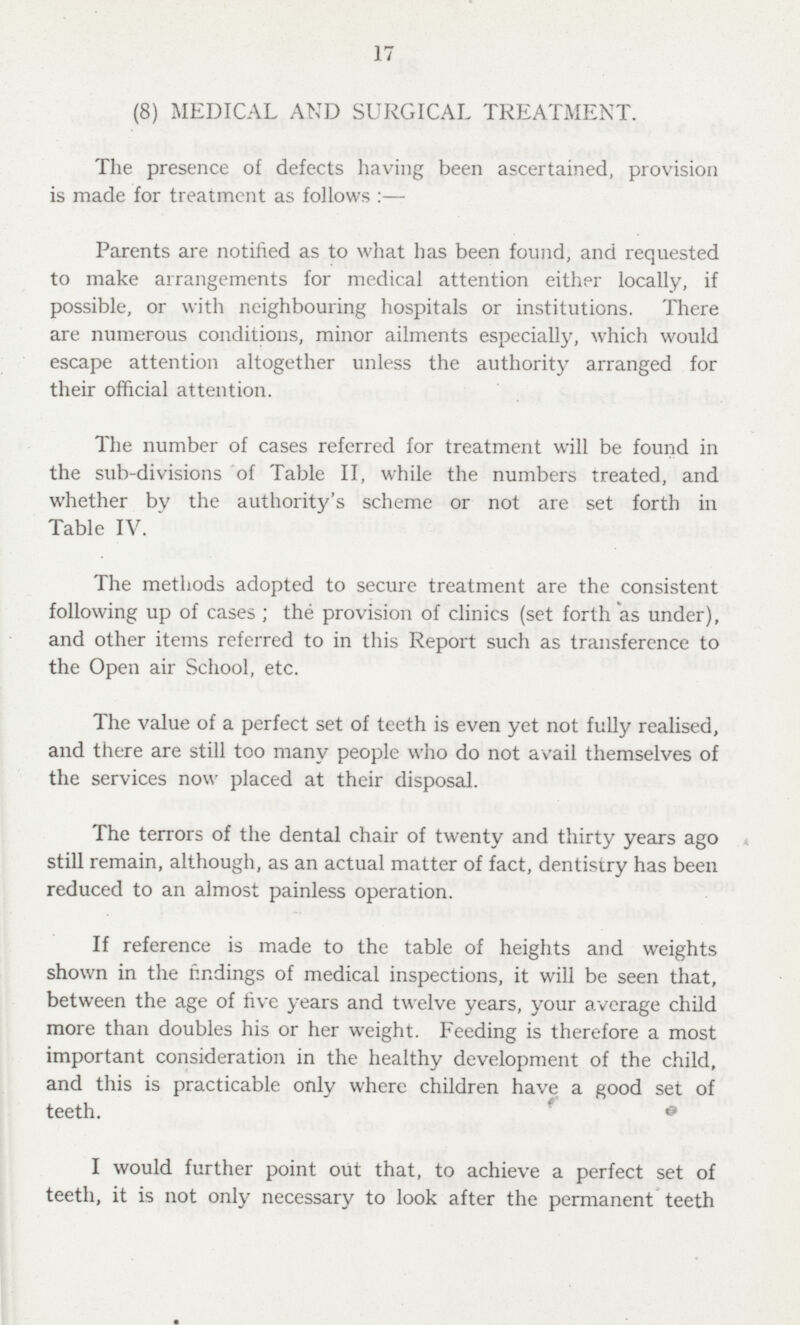 17 (8) MEDICAL AND SURGICAL TREATMENT. The presence of defects having been ascertained, provision is made for treatment as follows:— Parents are notified as to what has been found, and requested to make arrangements for medical attention either locally, if possible, or with neighbouring hospitals or institutions. There are numerous conditions, minor ailments especially, which would escape attention altogether unless the authority arranged for their official attention. The number of cases referred for treatment will be found in the sub-divisions of Table II, while the numbers treated, and whether by the authority's scheme or not are set forth in Table IV.  The methods adopted to secure treatment are the consistent following up of cases ; the provision of clinics (set forth as under), and other items referred to in this Report such as transference to the Open air School, etc. The value of a perfect set of teeth is even yet not fully realised, and there are still too many people who do not avail themselves of the services now placed at their disposal. The terrors of the dental chair of twenty and thirty years ago still remain, although, as an actual matter of fact, dentistry has been reduced to an almost painless operation. If reference is made to the table of heights and weights shown in the findings of medical inspections, it will be seen that, between the age of five years and twelve years, your average child more than doubles his or her weight. Feeding is therefore a most important consideration in the healthy development of the child, and this is practicable only where children have a good set of teeth. I would further point out that, to achieve a perfect set of teeth, it is not only necessary to look after the permanent teeth