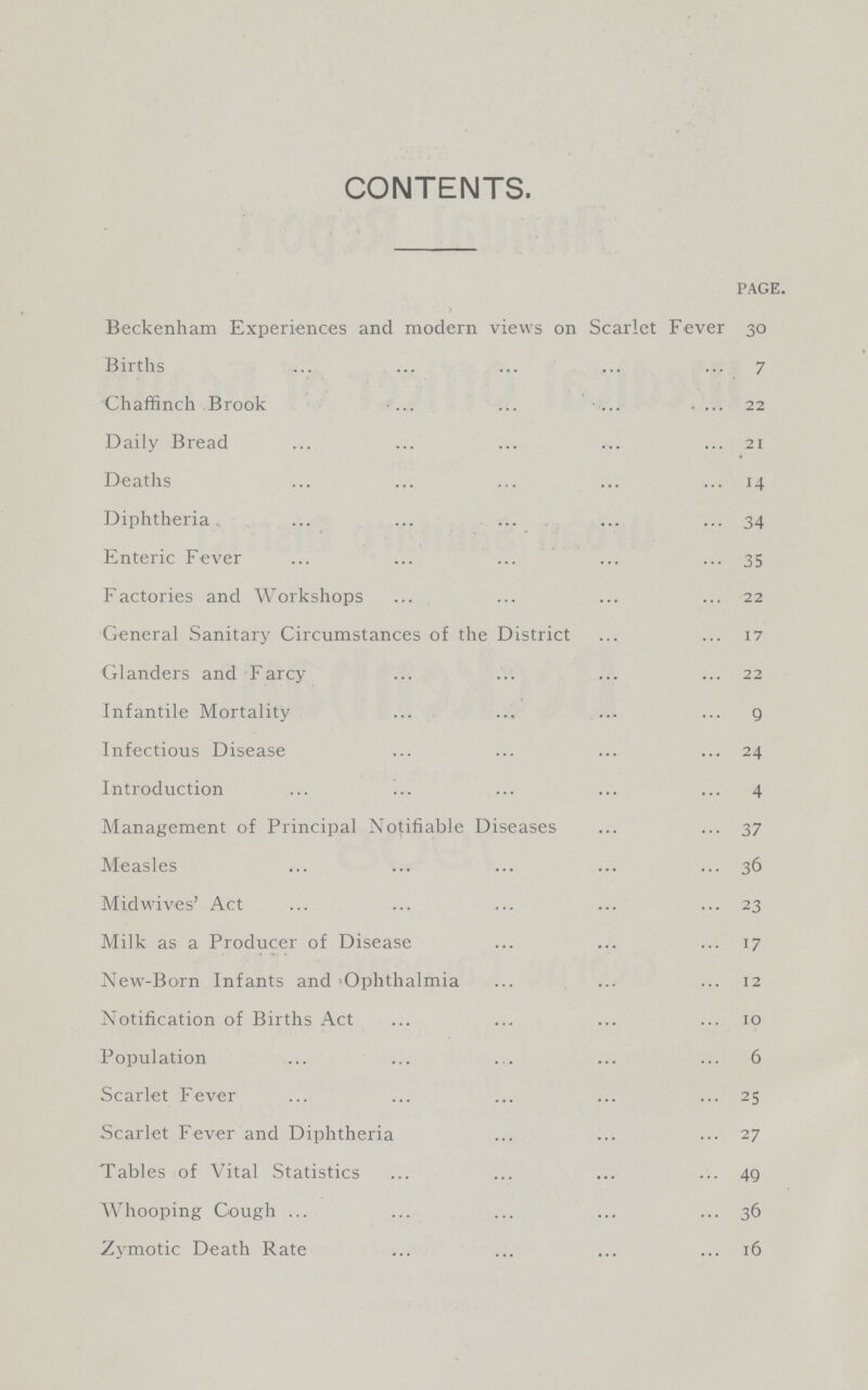 CONTENTS. PAGE. Beckenham Experiences and modern views on Scarlet Fever 30 Births 7 Chaffinch Brook 22 Daily Bread 21 Deaths 14 Diphtheria. 34 Enteric Fever 35 Factories and Workshops 22 General Sanitary Circumstances of the District 17 Glanders and Farcy 22 Infantile Mortality 9 Infectious Disease 24 Introduction 4 Management of Principal Notifiable Diseases 37 Measles 36 Midwives' Act 23 Milk as a Producer of Disease 17 New-Born Infants and 'Ophthalmia 12 Notification of Births Act 10 Population 6 Scarlet Fever 25 Scarlet Fever and Diphtheria 27 Tables of Vital Statistics 49 Whooping Cough 36 Zymotic Death Rate 16