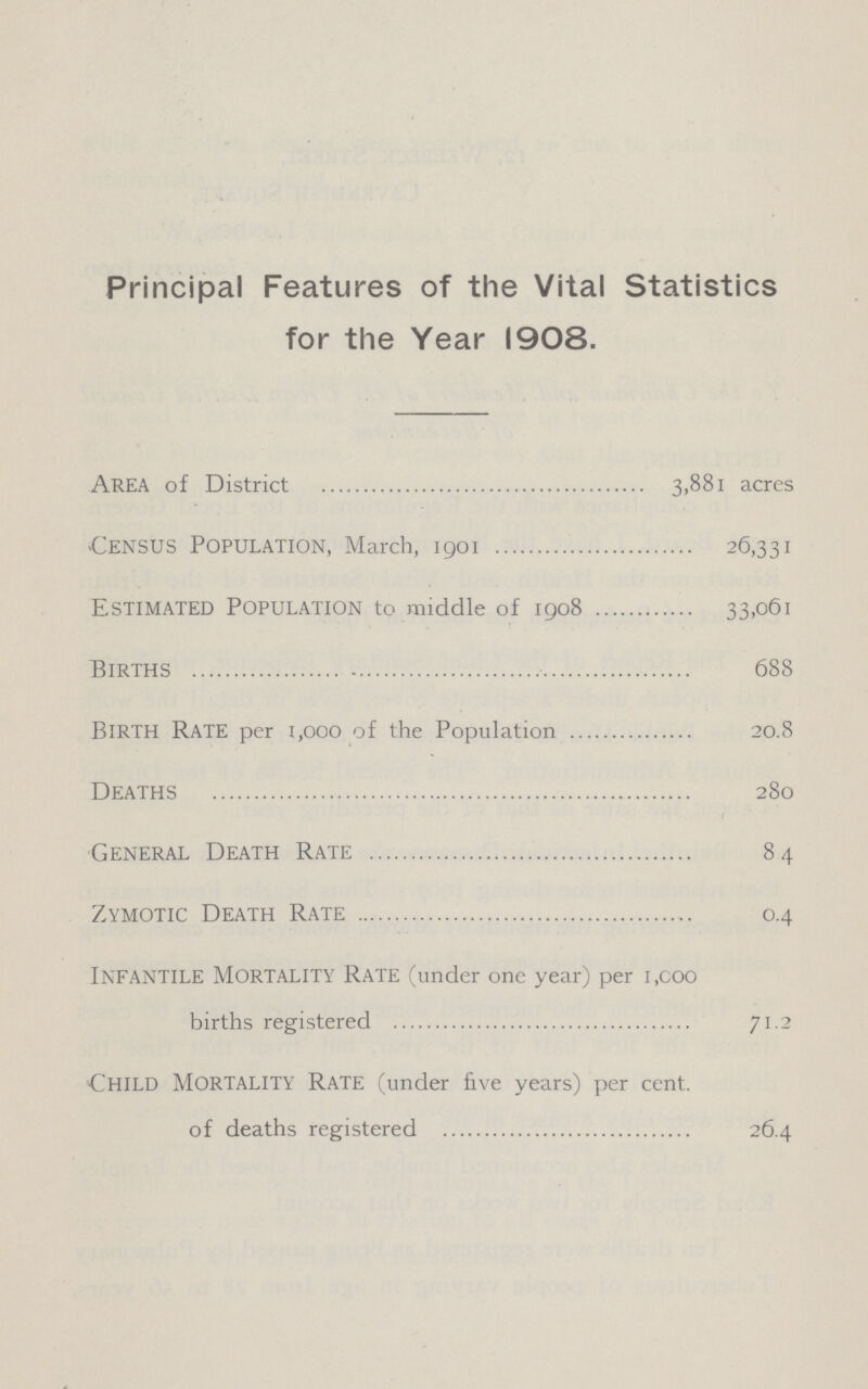 Principal Features of the Vital Statistics for the Year 1908. Area of District 3.881 acres Census Population, March, 1901 26,331 Estimated Population to middle of 1908 33,061 Births 688 birth Rate per 1,000 of the Population 20.8 Deaths 280 General Death Rate 84 Zymotic Death Rate 0.4 Infantile Mortality Rate (under one year) per 1,000 births registered 71.2 Child Mortality Rate (under five years) per cent. of deaths registered 26.4