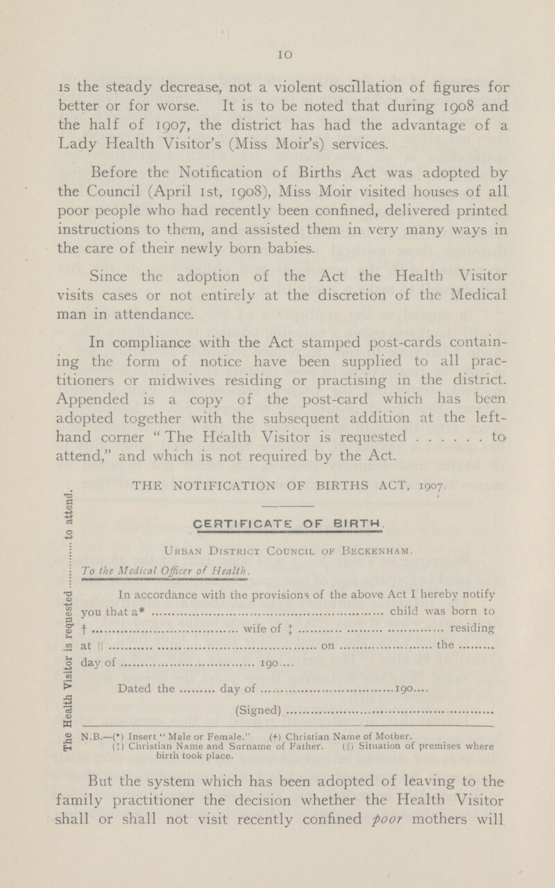 10 is the steady decrease, not a violent oscillation of figures for better or for worse. It is to be noted that during 1908 and the half of 1907, the district has had the advantage of a Lady Health Visitor's (Miss Moir's) services. Before the Notification of Births Act was adopted by the Council (April 1st, 1908), Miss Moir visited houses of all poor people who had recently been confined, delivered printed instructions to them, and assisted them in very many ways in the care of their newly born babies. Since the adoption of the Act the Health Visitor visits cases or not entirely at the discretion of the Medical man in attendance. In compliance with the Act stamped post-cards contain ing the form of notice have been supplied to all prac titioners or midwives residing or practising in the district. Appended is a copy of the post-card which has been adopted together with the subsequent addition at the left- hand corner  The Health Visitor is requested to attend, and which is not required by the Act. The Health Visitor is requested to attend. THE NOTIFICATION OF BIRTHS ACT, 1907. CERTIFICATE OF BIRTH Urban District Council of Beckenham. To the Medical Officer of Health. In accordance with the provisions of the above Act I hereby notify you that a* child was born to † wife of ‡ residing at || on the day of 190 ... Dated the day of 190.... (Signed) . N.B.—(*) Insert Male or Female. (+) Christian Name of Mother. (‡) Christian Name and Surname of Father. (||) Situation of premises where birth took place. But the system which has been adopted of leaving to the family practitioner the decision whether the Health Visitor shall or shall not visit recently confined poor mothers will