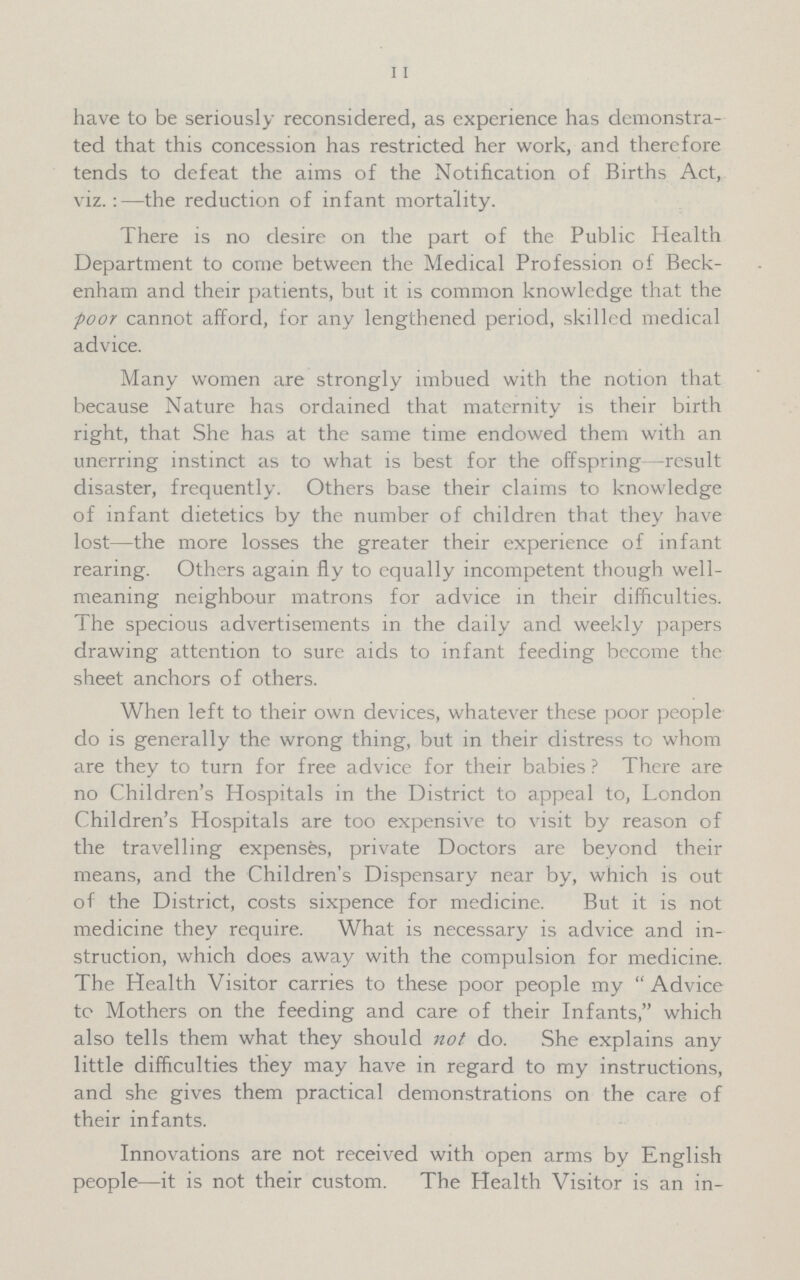 11 have to be seriously reconsidered, as experience has demonstra ted that this concession has restricted her work, and therefore tends to defeat the aims of the Notification of Births Act, viz.:—the reduction of infant mortality. There is no desire on the part of the Public Health Department to come between the Medical Profession of Beck enham and their patients, but it is common knowledge that the poor cannot afford, for any lengthened period, skilled medical advice. Many women are strongly imbued with the notion that because Nature has ordained that maternity is their birth right, that She has at the same time endowed them with an unerring instinct as to what is best for the offspring—result disaster, frequently. Others base their claims to knowledge of infant dietetics by the number of children that they have lost—the more losses the greater their experience of infant rearing. Others again fly to equally incompetent though well meaning neighbour matrons for advice in their difficulties. The specious advertisements in the daily and weekly papers drawing attention to sure aids to infant feeding become the sheet anchors of others. When left to their own devices, whatever these poor people do is generally the wrong thing, but in their distress to whom are they to turn for free advice for their babies? There are no Children's Hospitals in the District to appeal to, London Children's Hospitals are too expensive to visit by reason of the travelling expenses, private Doctors are beyond their means, and the Children's Dispensary near by, which is out of the District, costs sixpence for medicine. But it is not medicine they require. What is necessary is advice and in struction, which does away with the compulsion for medicine. The Health Visitor carries to these poor people my Advice to Mothers on the feeding and care of their Infants, which also tells them what they should not do. She explains any little difficulties they may have in regard to my instructions, and she gives them practical demonstrations on the care of their infants. Innovations are not received with open arms by English people—it is not their custom. The Health Visitor is an in¬