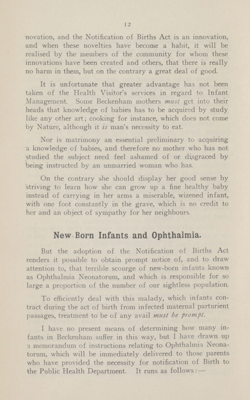 12 novation, and the Notification of Births Act is an innovation, and when these novelties have become a habit, it will be realised by the members of the community for whom these innovations have been created and others, that there is really no harm in them, but on the contrary a great deal of good. It is unfortunate that greater advantage has not been taken of the Health Visitor's services in regard to Infant Management. Some Beckenham mothers must get into their heads that knowledge of babies has to be acquired by study like any other art; cooking for instance, which does not come by Nature, although it is man's necessity to eat. Nor is matrimony an essential preliminary to acquiring a knowledge of babies, and therefore no mother who has not studied the subject need feel ashamed of or disgraced by being instructed by an unmarried woman who has. On the contrary she should display her good sense by striving to learn how she can grow up a fine healthy baby instead of carrying in her arms a miserable, wizened infant, with one foot constantly in the grave, which is no credit to her and an object of sympathy for her neighbours. New Born Infants and Ophthalmia. But the adoption of the Notification of Births Act renders it possible to obtain prompt notice of, and to draw attention to, that terrible scourge of new-born infants known as Ophthalmia Neonatorum, and which is responsible for so large a proportion of the number of our sightless population. To efficiently deal with this malady, which infants con tract during the act of birth from infected maternal parturient passages, treatment to be of any avail must be prompt. I have no present means of determining how many in fants in Beckenham suffer in this way, but I have drawn up a memorandum of instructions relating to Ophthalmia Neona torum, which will be immediately delivered to those parents who have provided the necessity for notification of Birth to the Public Health Department. It runs as follows:—
