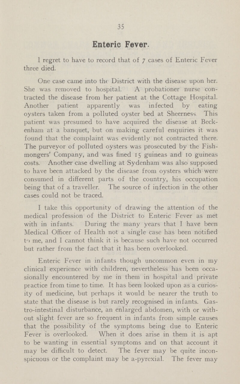 35 Enteric Fever. 1 regret to have to record that of 7 cases of Enteric Fever three died. One case came into the District with the disease upon her. She was removed to hospital. A probationer nurse con tracted the disease from her patient at the Cottage Hospital. Another patient apparently was infected by eating oysters taken from a polluted oyster bed at Sheerness This patient was presumed to have acquired the disease at Beck enham at a banquet, but on making careful enquiries it was found that the complaint was evidently not contracted there. The purveyor of polluted oysters was prosecuted by the Fish mongers' Company, and was fined 15 guineas and 10 guineas costs. Another case dwelling at Sydenham was also supposed to have been attacked by the disease from oysters which were consumed in different parts of the country, his occupation being that of a traveller. The source of infection in the other cases could not be traced. I take this opportunity of drawing the attention of the medical profession of the District to Enteric Fever as met with in infants. During the many years that J have been Medical Officer of Health not a single case has been notified to me, and I cannot think it is because such have not occurred but rather from the fact that it has been overlooked. Enteric Fever in infants though uncommon even in my clinical experience with children, nevertheless has been occa sionally encountered by me in them in hospital and private practice from time to time. It has been looked upon as a curios ity of medicine, but perhaps it would be nearer the truth to state that the disease is but rarely recognised in infants. Gas tro-intestinal disturbance, an enlarged abdomen, with or with out slight fever are so frequent in infants from simple causes that the possibility of the symptoms being due to Enteric Fever is overlooked. When it does arise in them it is apt to be wanting in essential symptoms and on that account it may be difficult to detect. The fever may be quite incon spicuous or the complaint may be a-pyrexial. The fever may