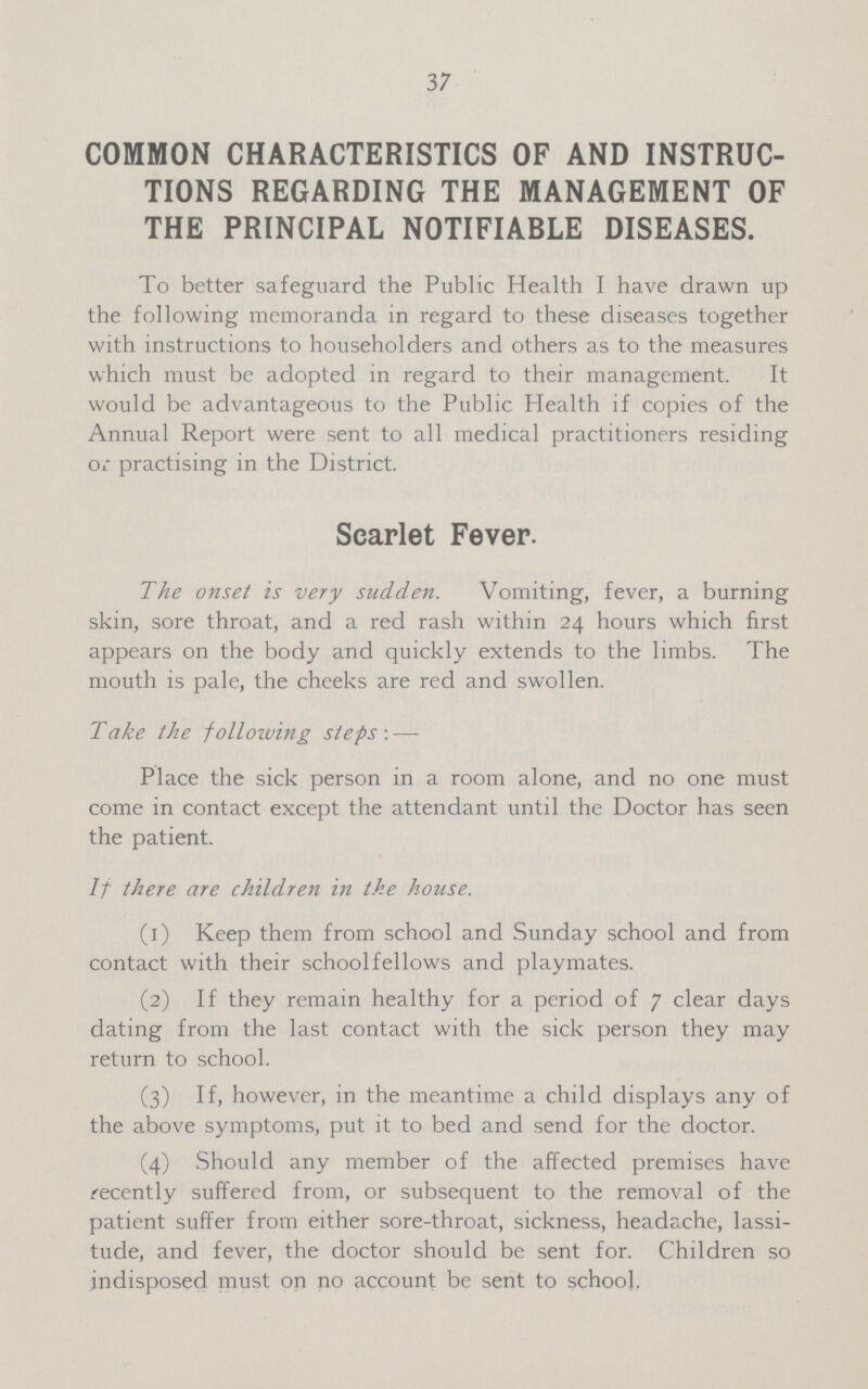 37 COMMON CHARACTERISTICS OF AND INSTRUC TIONS REGARDING THE MANAGEMENT OF THE PRINCIPAL NOTIFIABLE DISEASES. To better safeguard the Public Health I have drawn up the following memoranda in regard to these diseases together with instructions to householders and others as to the measures which must be adopted in regard to their management. It would be advantageous to the Public Health if copies of the Annual Report were sent to all medical practitioners residing or practising in the District. Scarlet Fever. The onset is very sudden. Vomiting, fever, a burning skin, sore throat, and a red rash within 24 hours which first appears on the body and quickly extends to the limbs. The mouth is pale, the cheeks are red and swollen. Take the following steps : — Place the sick person in a room alone, and no one must come in contact except the attendant until the Doctor has seen the patient. If there are children in the house. (1) Keep them from school and Sunday school and from contact with their school fellows and playmates. (2) If they remain healthy for a period of 7 clear days dating from the last contact with the sick person they may return to school. (3) If, however, in the meantime a child displays any of the above symptoms, put it to bed and send for the doctor. (4) Should any member of the affected premises have recently suffered from, or subsequent to the removal of the patient suffer from either sore-throat, sickness, headache, lassi tude, and fever, the doctor should be sent for. Children so indisposed must on no account be sent to school.