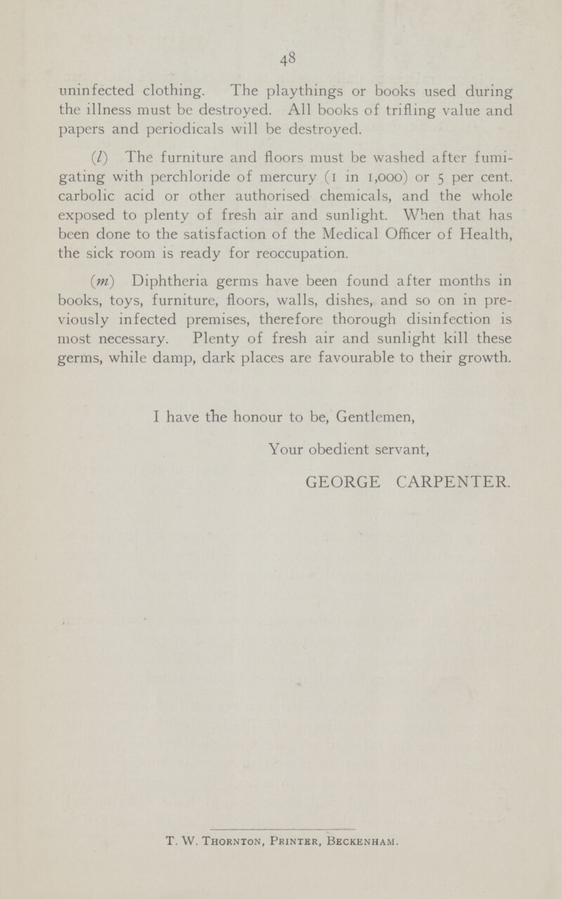 48 uninfected clothing. The playthings or books used during the illness must be destroyed. All books of trifling value and papers and periodicals will be destroyed. (l) The furniture and floors must be washed after fumi gating with perchloride of mercury (1 in 1,000) or 5 per cent. carbolic acid or other authorised chemicals, and the whole exposed to plenty of fresh air and sunlight. When that has been done to the satisfaction of the Medical Officer of Health, the sick room is ready for reoccupation. (l) Diphtheria germs have been found after months in books, toys, furniture, floors, walls, dishes, and so on in pre viously infected premises, therefore thorough disinfection is most necessary. Plenty of fresh air and sunlight kill these germs, while damp, dark places are favourable to their growth. I have the honour to be, Gentlemen, Your obedient servant, GEORGE CARPENTER. T. W. Thornton, Printer, Beckenham.