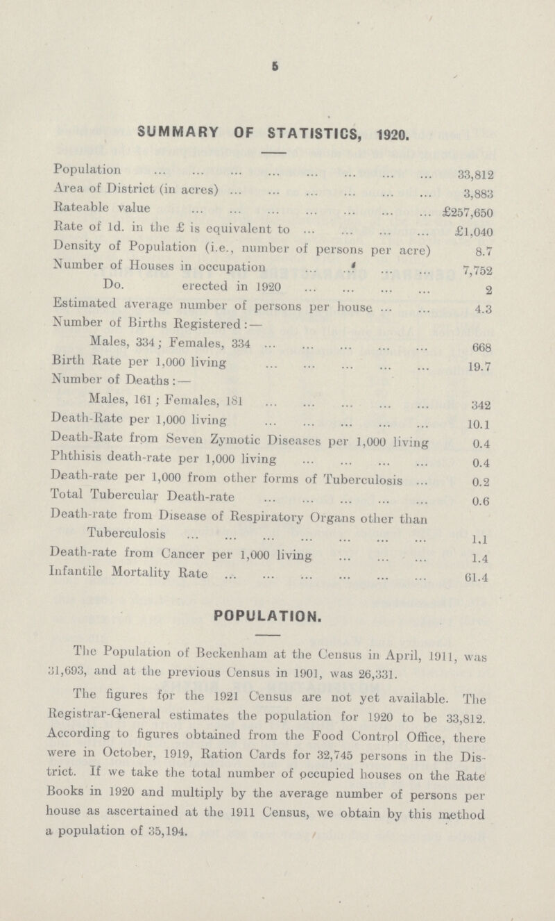 5 SUMMARY OF STATISTICS, 1920. Population 33,812 Area of District (in acres) 3,883 Rateable value £257,650 Rate of 1d. in the £ is equivalent to £1,040 Density of Population (i.e., number of persons per acre) 8.7 Number of Houses in occupation 7,752 Do. erected in 1920 2 Estimated average number of persons per house 4.3 Number of Births Registered:— Males, 334; Females, 334 668 Birth Rate per 1,000 living 19.7 Number of Deaths:— Males, 161; Females, 181 342 Death-Rate per 1,000 living 10.1 Death-Rate from Seven Zymotic Diseases per 1,000 living 0.4 Phthisis death-rate per 1,000 living 0.4 Death-rate per 1,000 from other forms of Tuberculosis 0.2 Total Tubercular Death-rate 0.6 Death-rate from Disease of Respiratory Organs other than Tuberculosis 1.1 Death-rate from Cancer per 1,000 living 1.4 Infantile Mortality Rate 61.4 POPULATION. The Population of Beckenham at the Census in April, 1911, was 31,693, and at the previous Census in 1901, was 26,331. The figures for the 1921 Census are not yet available. The Registrar-General estimates the population for 1920 to be 33,812. According to figures obtained from the Food Control Office, there were in October, 1919, Ration Cards for 32,745 persons in the Dis trict. If we take the total number of occupied houses on the Rate Books in 1920 and multiply by the average number of persons per house as ascertained at the 1911 Census, we obtain by this method a population of 35,194.