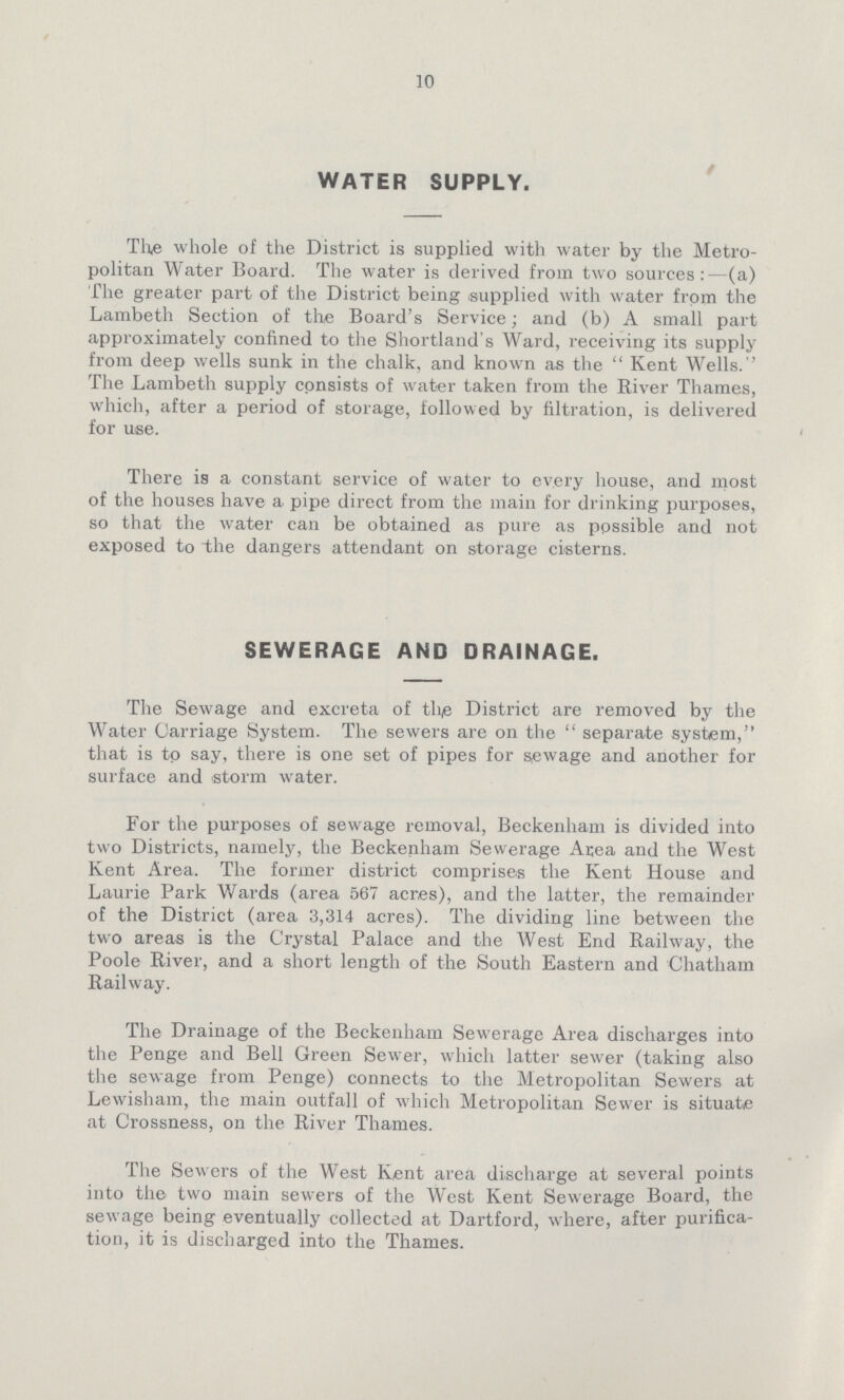 10 WATER SUPPLY. The whole of the District is supplied with water by the Metro politan Water Board. The water is derived from two sources:—(a) The greater part of the District being supplied with water from the Lambeth Section of the Board's Service; and (b) A small part approximately confined to the Shortland's Ward, receiving its supply from deep wells sunk in the chalk, and known as the  Kent Wells.'' The Lambeth supply consists of water taken from the River Thames, which, after a period of storage, followed by filtration, is delivered for use. There is a constant service of water to every house, and most of the houses have a pipe direct from the main for drinking purposes, so that the water can be obtained as pure as possible and not exposed to the dangers attendant on storage cisterns. SEWERAGE AND DRAINAGE. The Sewage and excreta of the District are removed by the Water Carriage System. The sewers are on the separate system, that is to say, there is one set of pipes for sewage and another for surface and storm water. For the purposes of sewage removal, Beckenham is divided into two Districts, namely, the Beckenham Sewerage Area and the West Kent Area. The former district comprises the Kent House and Laurie Park Wards (area 567 acres), and the latter, the remainder of the District (area 3,314 acres). The dividing line between the two areas is the Crystal Palace and the West End Railway, the Poole River, and a short length of the South Eastern and Chatham Railway. The Drainage of the Beckenham Sewerage Area discharges into the Penge and Bell Green Sewer, which latter sewer (taking also the sewage from Penge) connects to the Metropolitan Sewers at Lewisham, the main outfall of which Metropolitan Sewer is situate at Crossness, on the River Thames. The Sewers of the West Kent area discharge at several points into the two main sewers of the West Kent Sewerage Board, the sewage being eventually collected at Dartford, where, after purifica tion, it is discharged into the Thames.