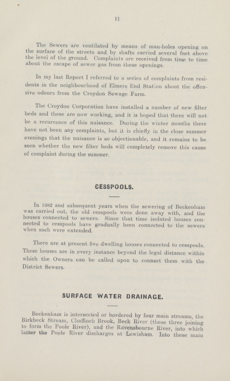 11 The Sewers are ventilated by means of man-holes opening on the surface of the streets and by shafts carried several feet above the level of the ground. Complaints are received from time to time about the escape of sewer gas from these openings. In my last Report I referred to a series of complaints from resi dents in the neighbourhood of Elmers End Station about the offen sive odours from the Croydon Sewage Farm. The Croydon Corporation have installed a number of new filter beds and these are now working, and it is hoped that there will not be a recurrence of this nuisance. During the winter months there have not been any complaints, but it is chiefly in the close summer evenings that the nuisance is so objectionable, and it remains to be seen whether the new filter beds will completely remove this cause of complaint during the summer. CESSPOOLS. In 1882 and subsequent years when the sewering of Beckenham was carried out, the old cesspools were done away with, and the houses connected to sewers. Since that time isolated houses con nected to cesspools have gradually been connected to the sewers when such were extended. There are at present five dwelling houses connected to cesspools. These houses are in every instance beyond the legal distance within which the Owners can be called upon to connect them with the District Sewers. SURFACE WATER DRAINAGE. Beckenham is intersected or bordered by four main streams, the Birkbeck Stream, Chaffinch Brook, Beck River (these three joining to form the Poole River), and the Ravensbourne River, into which latter the Poole River discharges at Lewisham. Into these main