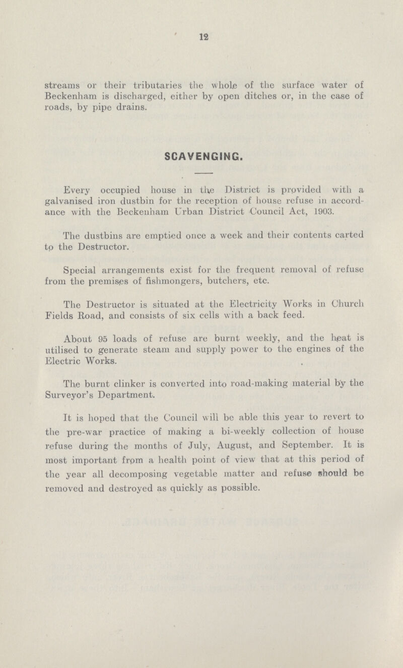 12 streams or their tributaries the whole of the surface water of Beckenham is discharged, either by open ditches or, in the case of roads, by pipe drains. SCAVENGING. Every occupied house in the District is provided with a galvanised iron dustbin for the reception of house refuse in accord ance with the Beckenham Urban District Council Act, 1903. The dustbins are emptied once a week and their contents carted tp the Destructor. Special arrangements exist for the frequent removal of refuse from the premises of fishmongers, butchers, etc. The Destructor is situated at the Electricity Works in Church Fields Road, and consists of six cells with a back feed. About 95 loads of refuse are burnt weekly, and the heat is utilised to generate steam and supply power to the engines of the Electric Works. The burnt clinker is converted into road-making material by the Surveyor's Department. It is hoped that the Council will be able this year to revert to the pre-war practice of making a bi-weekly collection of house refuse during the months of July, August, and September. It is most important from a health point of view that at this period of the year all decomposing vegetable matter and refuse should be removed and destroyed as quickly as possible.