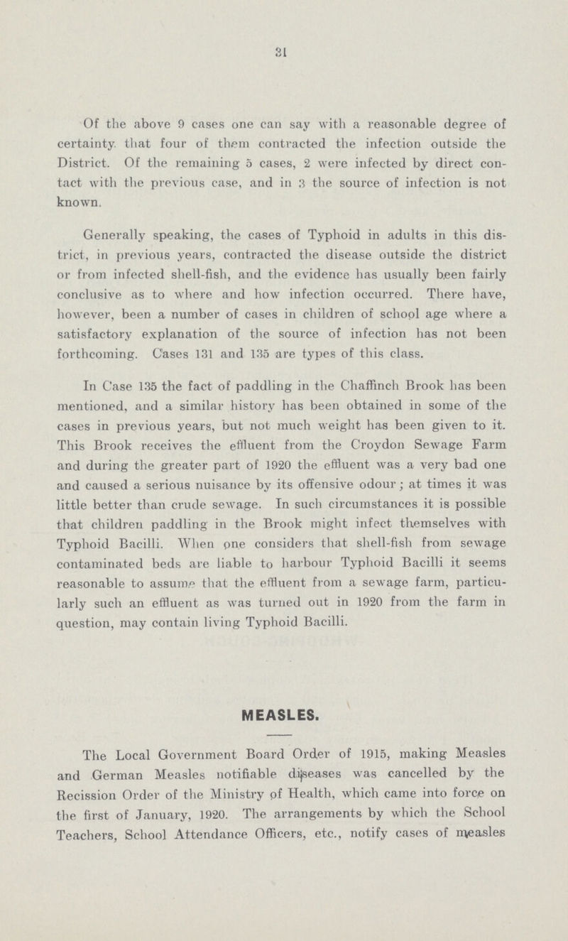 31 Of the above 9 cases one can say with a reasonable degree of certainty, that four of them contracted the infection outside the District. Of the remaining 5 cases, 2 were infected by direct con tact with the previous case, and in 3 the source of infection is not known. Generally speaking, the cases of Typhoid in adults in this dis trict, in previous years, contracted the disease outside the district or from infected shell-fish, and the evidence has usually been fairly conclusive as to where and how infection occurred. There have, however, been a number of cases in children of school age where a satisfactory explanation of the source of infection has not been forthcoming. Cases 131 and 135 are types of this class. In Case 135 the fact of paddling in the Chaffinch Brook has been mentioned, and a similar history has been obtained in some of the cases in previous years, but not much weight has been given to it. This Brook receives the effluent from the Croydon Sewage Farm and during the greater part of 1920 the effluent was a very bad one and caused a serious nuisance by its offensive odour; at times it was little better than crude sewage. In such circumstances it is possible that children paddling in the Brook might infect themselves with Typhoid Bacilli. When pne considers that shell-fish from sewage contaminated beds are liable to harbour Typhoid Bacilli it seems reasonable to assume that the effluent from a sewage farm, particu larly such an effluent as was turned out in 1920 from the farm in question, may contain living Typhpid Bacilli. MEASLES. The Lpcal Gpvernment Board Order of 1915, making Measles and German Measles notifiable dijseases was cancelled by the Recission Order of the Ministry pf Health, which came into force on the first of January, 1920. The arrangements by which the School Teachers, School Attendance Officers, etc., notify cases of measles