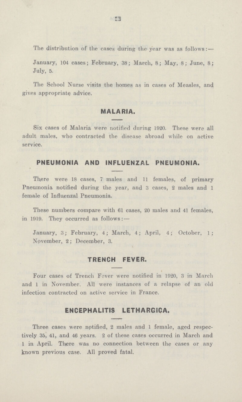 33 The distribution of the cases during the year was as follows: — January, 104 cases; February, 38; March, 8; May, 8; June, 8; July, 5. The School Nurse visits the homes as in cases of Measles, and gives appropriate advice. MALARIA. Six cases of Malaria were notified during 1920. These were all adult males, who contracted the disease abroad while on active service. PNEUMONIA AND INFLUENZAL PNEUMONIA. There were 18 cases, 7 males and 11 females, of primary Pneumonia notified during the year, and 3 cases, 2 males and 1 female of Influenzal Pneumonia. These numbers compare with 61 cases, 20 males and 41 females, in 1919. They occurred as follows: — January, 3; February, 4; March, 4; April, 4; October, 1; November, 2; December, 3. TRENCH FEVER. Four cases of Trench Fever were notified in 1920, 3 in March and 1 in November. All were instances of a relapse of an old infection contracted on active service in France. ENCEPHALITIS LETHARGICA. Three cases were nptified, 2 males and 1 female, aged respec tively 35, 41, and 46 years. 2 of these cases occurred in March and 1 in April. There was no connection between the cases or any known previous case. All proved fatal.