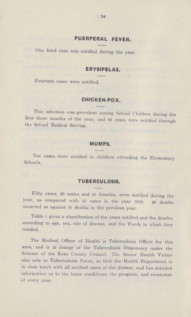 34 PUERPERAL FEVER. One fatal case was notified during the year. ERYSIPELAS. Fourteen cases were notified. CHICKEN-POX. This infection was prevalent among School Children during the first three months of the year, and 86 cases were notified through the School Medical Service. MUMPS. Ten cases were notified in children attending the Elementary Schools. TUBERCULOSIS. Fifty cases, 29 males and 21 females, were notified during the year, as compared with 53 cases in the year 1919. 20 deaths occurred as against 31 deaths in the previous year. Table 1 gives a classification of the cases notified and the deaths, according tp age, sex, site of disease, and the Wards in which they resided. The Medical Officer of Health is Tuberculosis Officer for this area, and is in charge of the Tuberculosis Dispensary under the Scheme of the Kent County Council. The Senior Health Visitpr also acts as Tuberculosis Nurse, so that the Health Department is in close touch with all notified cases pf the disease, and has detailed information as to the home conditions, the progress, and treatment of every case.