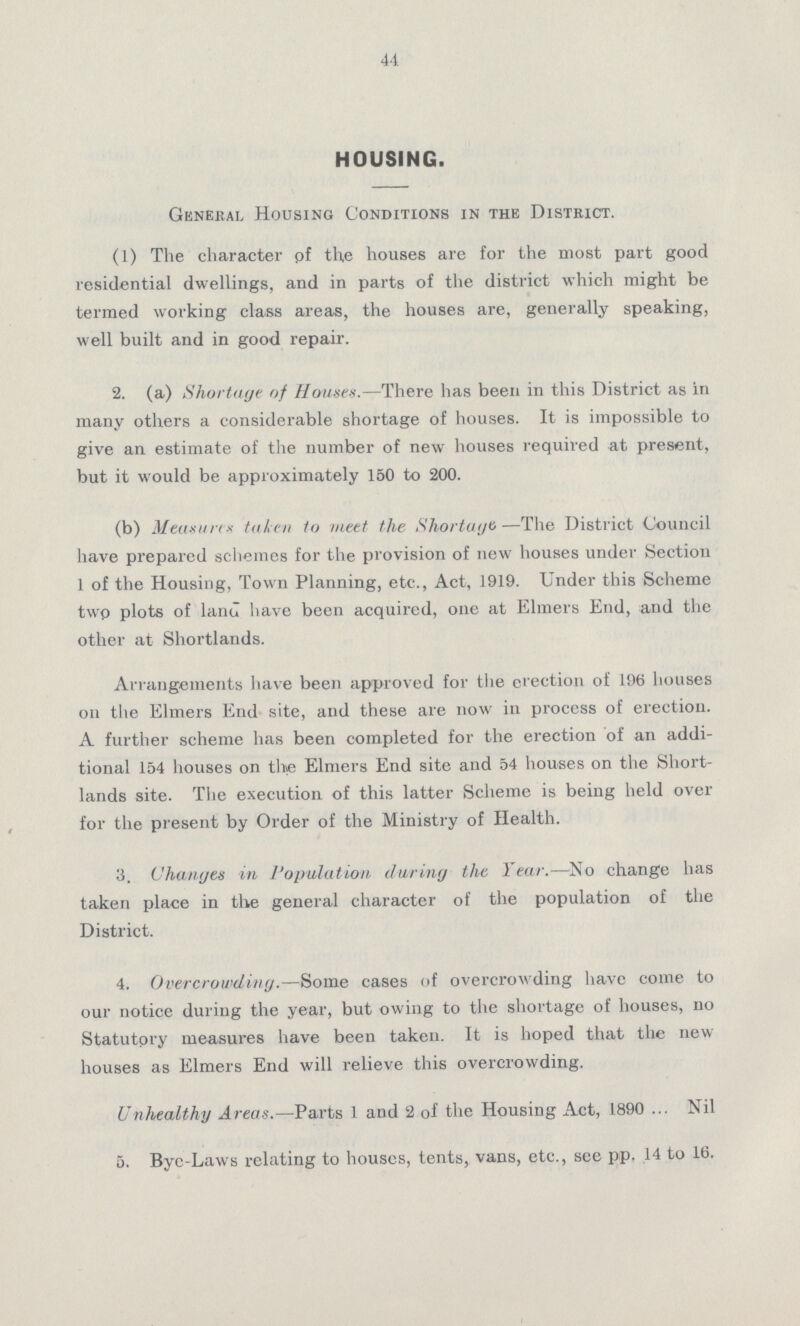 44 HOUSING. General Housing Conditions in the District. (1) The character of the houses are for the most part good residential dwellings, and in parts of the district which might be termed working class areas, the houses are, generally speaking, well built and in good repair. 2. (a) Shortage of Houses.—There has been in this District as in many others a considerable shortage of houses. It is impossible to give an estimate of the number of new houses required at present, but it would be approximately 150 to 200. (b) Measures taken to meet the Shortage—The District Council have prepared schemes for the provision of new houses under Section 1 of the Housing, Town Planning, etc., Act, 1919. Under this Scheme two plots of land have been acquired, one at Elmers End, and the other at Shortlands. Arrangements have been approved for the erection of 196 houses on the Elmers End site, and these are now in process of erection. A further scheme has been completed for the erection of an addi tional 154 houses on the Elmers End site and 54 houses on the Short lands site. The execution of this latter Scheme is being held over for the present by Order of the Ministry of Health. 3. Changes in Population during the Year.—No change has taken place in the general character of the population of the District. 4. Overcrowding.—Some cases of overcrowding have come to our notice during the year, but owing to the shortage of houses, no Statutory measures have been taken. It is hoped that the new houses as Elmers End will relieve this overcrowding. Unhealthy Areas.—Parts 1 and 2 of the Housing Act, 1890. Nil 5. Bye-Laws relating to houses, tents, vans, etc., see pp. 14 to 16.