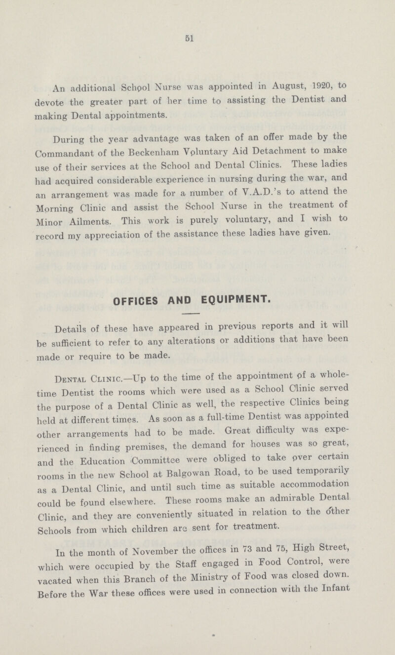 51 An additional School Nurse was appointed in August, 1920, to devote the greater part of her time to assisting the Dentist and making Dental appointments. During the year advantage was taken of an offer made by the Commandant of the Beckenham Voluntary Aid Detachment to make use of their services at the School and Dental Clinics. These ladies had acquired considerable experience in nursing during the war, and an arrangement was made for a number of V.A.D.'s to attend the Morning Clinic and assist the School Nurse in the treatment of Minor Ailments. This work is purely voluntary, and I wish to record my appreciation of the assistance these ladies have given. OFFICES AND EQUIPMENT. Details of these have appeared in previous reports and it will be sufficient to refer to any alterations or additions that have been made or require to be made. Dental Clinic.—Up to the time of the appointment of a whole time Dentist the rooms which were used as a School Clinic served the purpose of a Dental Clinic as well, the respective Clinics being held at different times. As soon as a full-time Dentist was appointed other arrangements had to be made. Great difficulty was expe rienced in finding premises, the demand for houses was so great, and the Education Committee were obliged to take over certain rooms in the new School at Balgowan Road, to be used temporarily as a Dental Clinic, and until such time as suitable accommodation could be found elsewhere. These rooms make an admirable Dental Clinic, and they are conveniently situated in relation to the other Schools from which children are sent for treatment. In the month of November the offices in 73 and 75, High Street, which were occupied by the Staff engaged in Food Control, were vacated when this Branch of the Ministry of Food was closed down. Before the War these offices were used in connection with the Infant