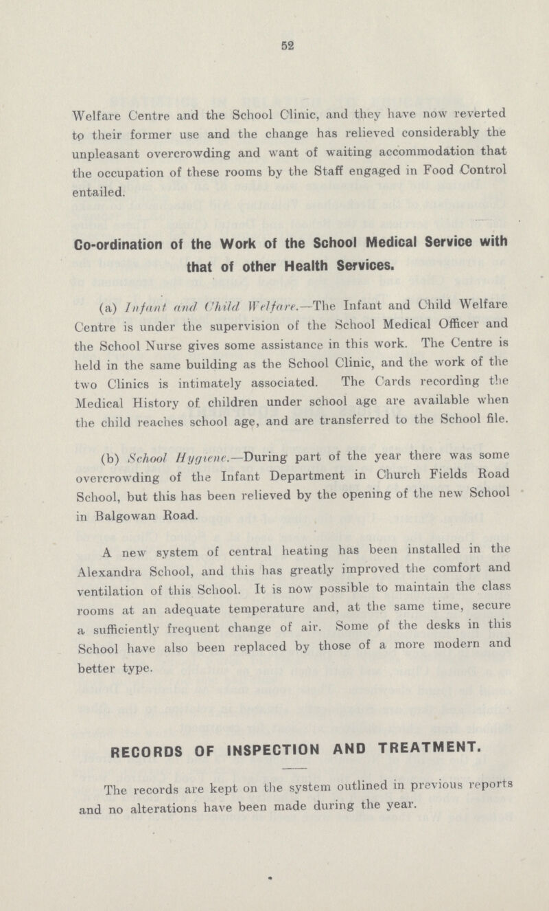 52 Welfare Centre and the School Clinic, and they have now reverted tp their former use and the change has relieved considerably the unpleasant overcrowding and want of waiting accommodation that the occupation of these rooms by the Staff engaged in Food Control entailed. Co-ordination of the Work of the School Medical Service with that of other Health Services. (a) Infant and Child Welfare.—The Infant and Child Welfare Centre is under the supervision of the School Medical Officer and the School Nurse gives some assistance in this work. The Centre is held in the same building as the School Clinic, and the work of the two Clinics is intimately associated. The Cards recording the Medical History of children under school age are available when the child reaches school age, and are transferred to the School file. (b) School Hygiene.—During part of the year there was some overcrowding of the Infant Department in Church Fields Road School, but this has been relieved by the opening of the new School in Balgowan Road. A new system of central heating has been installed in the Alexandra School, and this has greatly improved the comfort and ventilation of this School. It is now possible to maintain the class rooms at an adequate temperature and, at the same time, secure a sufficiently frequent change of air. Some pf the desks in this School have also been replaced by those of a more modern and better type. RECORDS OF INSPECTION AND TREATMENT. The records are kept on the system outlined in previous reports and no alterations have been made during the year.