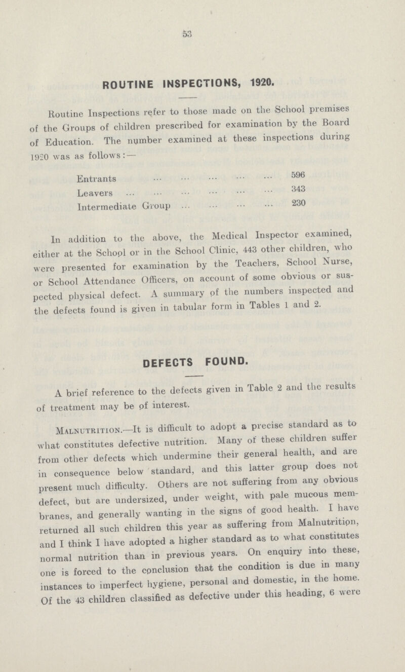 53 ROUTINE INSPECTIONS, 1920. Routine Inspections refer to those made on the School premises of the Groups of children prescribed for examination by the Board of Education. The number examined at these inspections during 1920 was as follows:— Entrants 596 Leavers 343 Intermediate Group 230 In addition to the above, the Medical Inspector examined, either at the Schopl or in the School Clinic, 443 other children, who were presented for examination by the Teachers, School Nurse, or School Attendance Officers, on account of some obvious or sus pected physical defect. A summary of the numbers inspected and the defects found is given in tabular form in Tables 1 and 2. DEFECTS FOUND. A brief reference to the defects given in Table 2 and the results of treatment may be pf interest. Malnutrition.—It is difficult to adopt a precise standard as to what constitutes defective nutrition. Many of these children suffer from other defects which undermine their general health, and are in consequence below standard, and this latter group does not present much difficulty. Others are not suffering from any obvious defect, but are undersized, under weight, with pale mucous mem branes, and generally wanting in the signs of good health. I have returned all such children this year as suffering from Malnutrition, and I think I have adopted a higher standard as to what constitutes normal nutrition than in previous years. On enquiry into these, one is forced to the cpnclusion that the condition is due in many instances to imperfect hygiene, personal and domestic, in the home. Of the 43 children classified as defective under this heading, 6 were