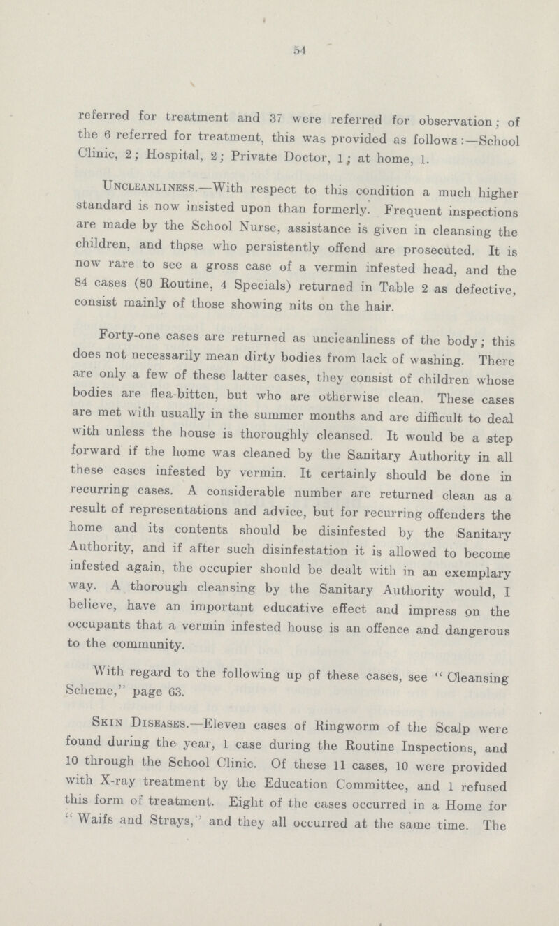 54 referred for treatment and 37 were referred for observation; of the 6 referred for treatment, this was provided as follows:—School Clinic, 2; Hospital, 2; Private Doctor, 1; at home, 1. Uncleanliness.—With respect to this condition a much higher standard is now insisted upon than formerly. Frequent inspections are made by the School Nurse, assistance is given in cleansing the children, and thpse who persistently offend are prosecuted. It is now rare to see a gross case of a vermin infested head, and the 84 cases (80 Routine, 4 Specials) returned in Table 2 as defective, consist mainly of those showing nits on the hair. Forty-one cases are returned as uncleanliness of the body; this does not necessarily mean dirty bodies from lack of washing. There are only a few of these latter cases, they consist of children whose bodies are flea-bitten, but who are otherwise clean. These cases are met with usually in the summer months and are difficult to deal with unless the house is thoroughly cleansed. It would be a step forward if the home was cleaned by the Sanitary Authority in all these cases infested by vermin. It certainly should be done in recurring cases. A considerable number are returned clean as a result of representations and advice, but for recurring offenders the home and its contents should be disinfested by the Sanitary Authority, and if after such disinfestation it is allowed to become infested again, the occupier should be dealt with in an exemplary way. A thorough cleansing by the Sanitary Authority would, I believe, have an important educative effect and impress pn the occupants that a vermin infested house is an offence and dangerous to the community. With regard to the following up pf these cases, see Cleansing Scheme,'' page 63. Skin Diseases.—Eleven cases of Ringworm of the Scalp were found during the year, 1 case during the Routine Inspections, and 10 through the School Clinic. Of these 11 cases, 10 were provided with X-ray treatment by the Education Committee, and 1 refused this form of treatment. Eight of the cases occurred in a Home for Waifs and Strays,'' and they all occurred at the same time. The
