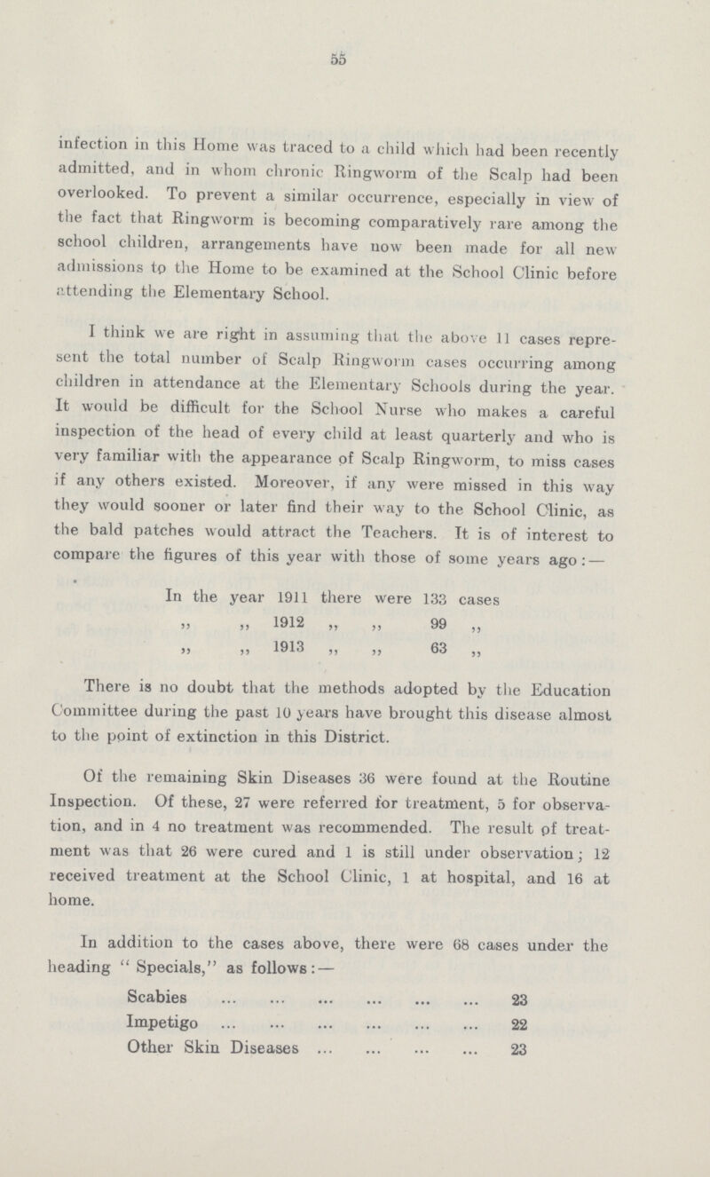 55 infection in this Home was traced to a child which had been recently admitted, and in whom chronic Ringworm of the Scalp had been overlooked. To prevent a similar occurrence, especially in view of the fact that Ringworm is becoming comparatively rare among the school children, arrangements have uow been made for all new admissions to the Home to be examined at the School Clinic before attending the Elementary School. I think we are right in assuming that the above 11 cases repre sent the total number of Scalp Ringworm cases occurring among children in attendance at the Elementary Schools during the year. It would be difficult for the School Nurse who makes a careful inspection of the head of every child at least quarterly and who is very familiar with the appearance of Scalp Ringworm, to miss cases if any others existed. Moreover, if any were missed in this way they would sooner or later find their way to the School Clinic, as the bald patches would attract the Teachers. It is of interest to compare the figures of this year with those of some years ago:— In the year 1911 there were 133 cases ,, ,, 1912 ,, ,, 99 ,, ,, ,, 1913 ,, ,, 63 ,, There is no doubt that the methods adopted by the Education Committee during the past 10 years have brought this disease almost to the point of extinction in this District. Of the remaining Skin Diseases 36 were found at the Routine Inspection. Of these, 27 were referred for treatment, 5 for observa tion, and in 4 no treatment was recommended. The result of treat ment was that 26 were cured and 1 is still under observation; 12 received treatment at the School Clinic, 1 at hospital, and 16 at home. In addition to the cases above, there were 68 cases under the heading Specials, as follows:— Scabies 23 Impetigo 22 Other Skin Diseases 23