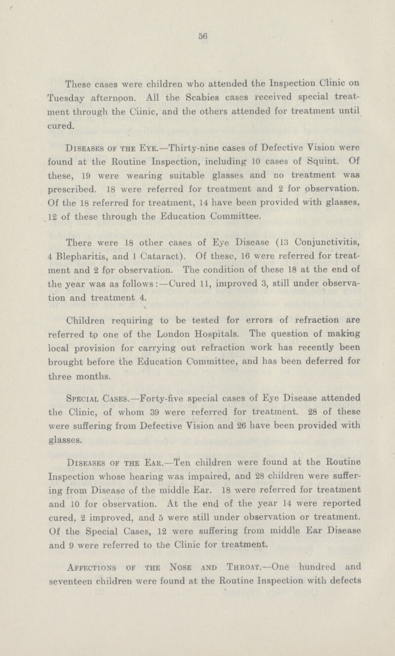 56 These cases were children who attended the Inspection Clinic on Tuesday afternoon. All the Scabies cases received special treat ment through the Clinic, and the others attended for treatment until cured. Diseases of the Eye.—Thirty-nine cases of Defective Vision were found at the Routine Inspection, including 10 cases of Squint. Of these, 19 were wearing suitable glasses and no treatment was prescribed. 18 were referred for treatment and 2 for observation. Of the 18 referred for treatment, 14 have been provided with glasses, 12 of these through the Education Committee. There were 18 other cases of Eye Disease (13 Conjunctivitis, 4 Blepharitis, and 1 Cataract). Of these, 16 were referred for treat ment and 2 fpr observation. The condition of these 18 at the end of the year was as follows:- Cured 11, improved 3, still under observa tion and treatment 4. Children requiring to be tested for errors of refraction are referred to one of the London Hospitals. The question of making local provision for carrying out refraction work has recently been brought before the Education Committee, and has been deferred for three months. Special Cases.—Forty-five special cases of Eye Disease attended the Clinic, of whom 39 were referred for treatment. 28 of these were suffering from Defective Vision and 26 have been provided with glasses. Diseases of the Ear.—Ten children were found at the Routine Inspection whose hearing was impaired, and 28 children were suffer ing from Disease of the middle Ear. 18 were referred for treatment and 10 for observation. At the end of the year 14 were reported cured, 2 improved, and 5 were still under observation or treatment. Of the Special Cases, 12 were suffering from middle Ear Disease and 9 were referred to the Clinic for treatment. Affections of the Nose and Throat.—One hundred and seventeen children were found at the Routine Inspection with defects