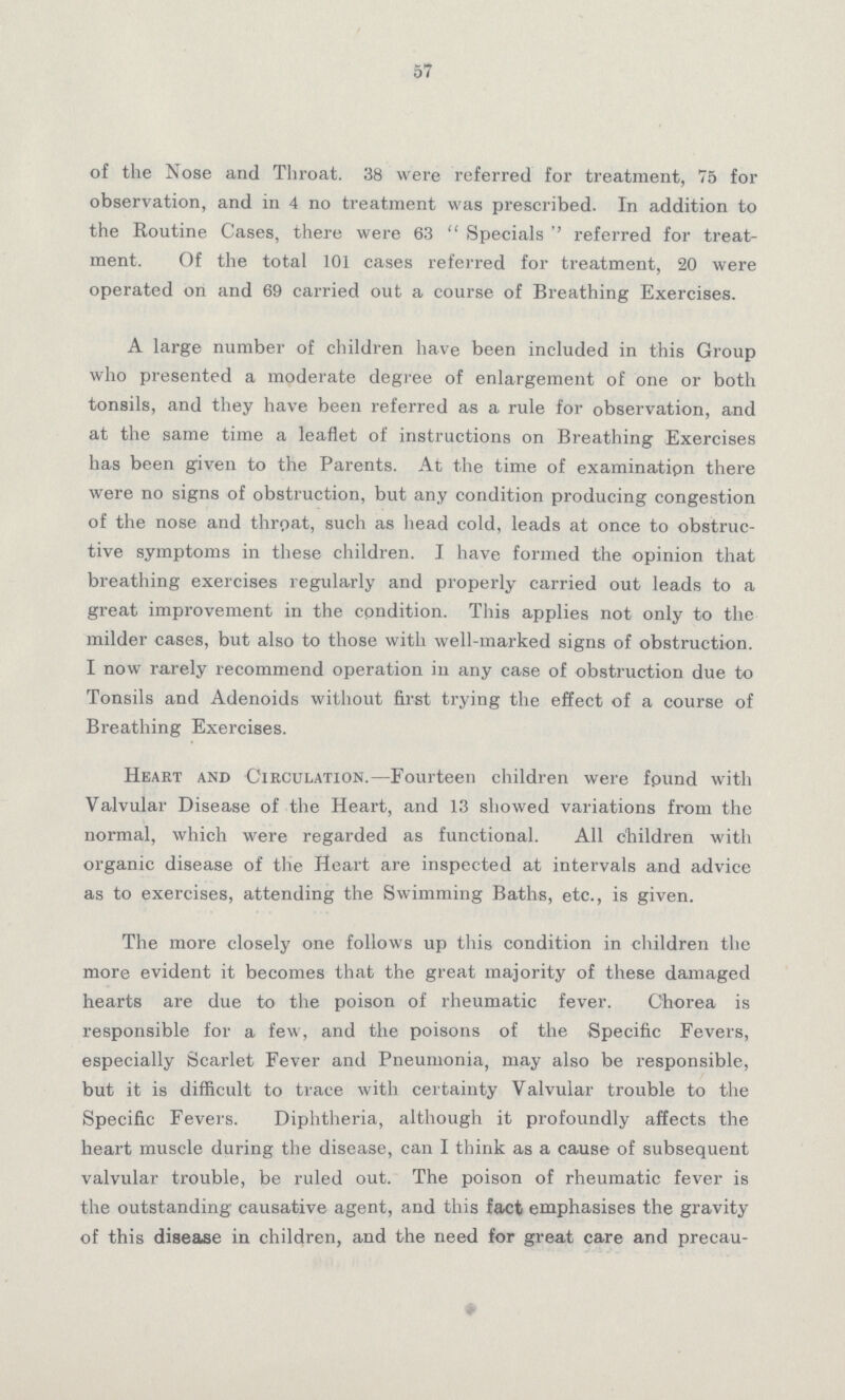 57 of the Nose and Throat. 38 were referred for treatment, 75 for observation, and in 4 no treatment was prescribed. In addition to the Routine Cases, there were 63 Specials '' referred for treat ment. Of the total 101 cases referred for treatment, 20 were operated on and 69 carried out a course of Breathing Exercises. A large number of children have been included in this Group who presented a moderate degree of enlargement of one or both tonsils, and they have been referred as a rule for observation, and at the same time a leaflet of instructions on Breathing Exercises has been given to the Parents. At the time of examination there were no signs of obstruction, but any condition producing congestion of the nose and throat, such as head cold, leads at once to obstruc tive symptoms in these children. I have formed the opinion that breathing exercises regularly and properly carried out leads to a great improvement in the condition. This applies not only to the milder cases, but also to those with well-marked signs of obstruction. I now rarely recommend operation in any case of obstruction due to Tonsils and Adenoids without first trying the effect of a course of Breathing Exercises. Heart and Circulation.—Fourteen children were fpund with Valvular Disease of the Heart, and 13 showed variations from the normal, which were regarded as functional. All children with organic disease of the Heart are inspected at intervals and advice as to exercises, attending the Swimming Baths, etc., is given. The more closely one follows up this condition in children the more evident it becomes that the great majority of these damaged hearts are due to the poison of rheumatic fever. Chorea is responsible for a few, and the poisons of the Specific Fevers, especially Scarlet Fever and Pneumonia, may also be responsible, but it is difficult to trace with certainty Valvular trouble to the Specific Fevers. Diphtheria, although it profoundly affects the heart muscle during the disease, can I think as a cause of subsequent valvular trouble, be ruled out. The poison of rheumatic fever is the outstanding causative agent, and this fact emphasises the gravity of this disease in children, and the need for great care and precau-