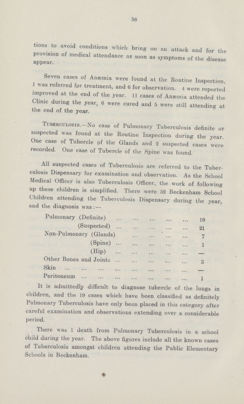 58 tions to avoid conditions which bring on an attack and for the provision of medical attendance as soon as symptoms pf the disease appear. Seven cases of Anaemia were found at the Routine Inspection, 1 was referred fpr treatment, and 6 for observation. 4 were reported improved at the end of the year. 11 cases of Anaemia attended the Clinic during the year, 6 were cured and 5 were still attending at the end of the year. Tuberculosis.—No case of Pulmonary Tuberculosis definite or suspected was found at the Routine Inspection during the year. One case of Tubercle pf the Glands and 2 suspected cases were recorded. One case of Tubercle of the Spine was found. All suspected cases of Tuberculosis are referred to the Tuber culosis Dispensary for examination and observation. As the School Medical Officer is also Tuberculosis Officer, the work of following up these children is simplified. There were 52 Beckenham School Children attending the Tuberculosis Dispensary during the year, and the diagnosis was:— Pulmonary (Definite) 19 (Suspected) 21 Npn-Pulmonary (Glands) 7 (Spine) 1 (Hip) Other Bones and Joints 3 Skin Peritoneum 1 It is admittedly difficult to diagnose tubercle of the lungs in children, and the 19 cases which have been classified as definitely Pulmonary Tuberculosis have only been placed in this category after careful examination and observations extending over a considerable period. There was 1 death from Pulmonary Tuberculosis in a school child during the year. The above figures include all the known cases of Tuberculosis amongst children attending the Public Elementary Schools in Beckenham.