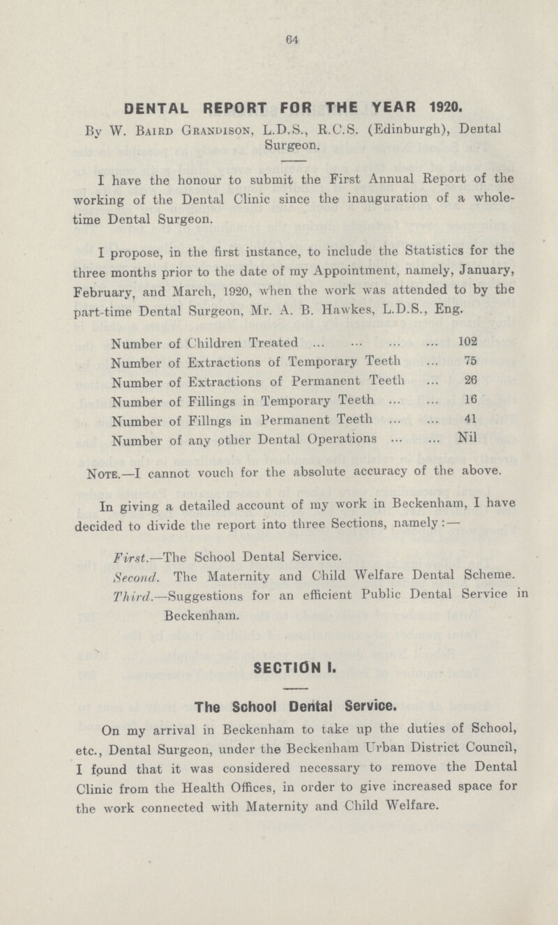 64 DENTAL REPORT FOR THE YEAR 1920. By W. Baird Grandison, L.D.S., R.C.S. (Edinburgh), Dental Surgeon. I have the honour to submit the First Annual Report of the working of the Dental Clinic since the inauguration of a whole time Dental Surgeon. I propose, in the first instance, to include the Statistics for the three months prior to the date of my Appointment, namely, January, February, and March, 1920, when the work was attended to by the part-time Dental Surgeon, Mr. A. B. Hawkes, L.D.S., Eng. Number of Children Treated 102 Number of Extractions of Temporary Teeth 75 Number of Extractions of Permanent Teeth 26 Number of Fillings in Temporary Teeth 16 Number of Filings in Permanent Teeth 41 Number of any other Dental Operations Nil Note.—I cannot vouch for the absolute accuracy of the above. In giving a detailed account of my work in Beckenham, I have decided to divide the report into three Sections, namely:— First.—The School Dental Service. Second. The Maternity and Child Welfare Dental Scheme. Third.—Suggestions for an efficient Public Dental Service in Beckenham. SECTION 1. The School Dental Service. On my arrival in Beckenham to take up the duties of School, etc., Dental Surgeon, under the Beckenham Urban District Council, I found that it was considered necessary to remove the Dental Clinic from the Health Offices, in order to give increased space for the work connected with Maternity and Child Welfare.