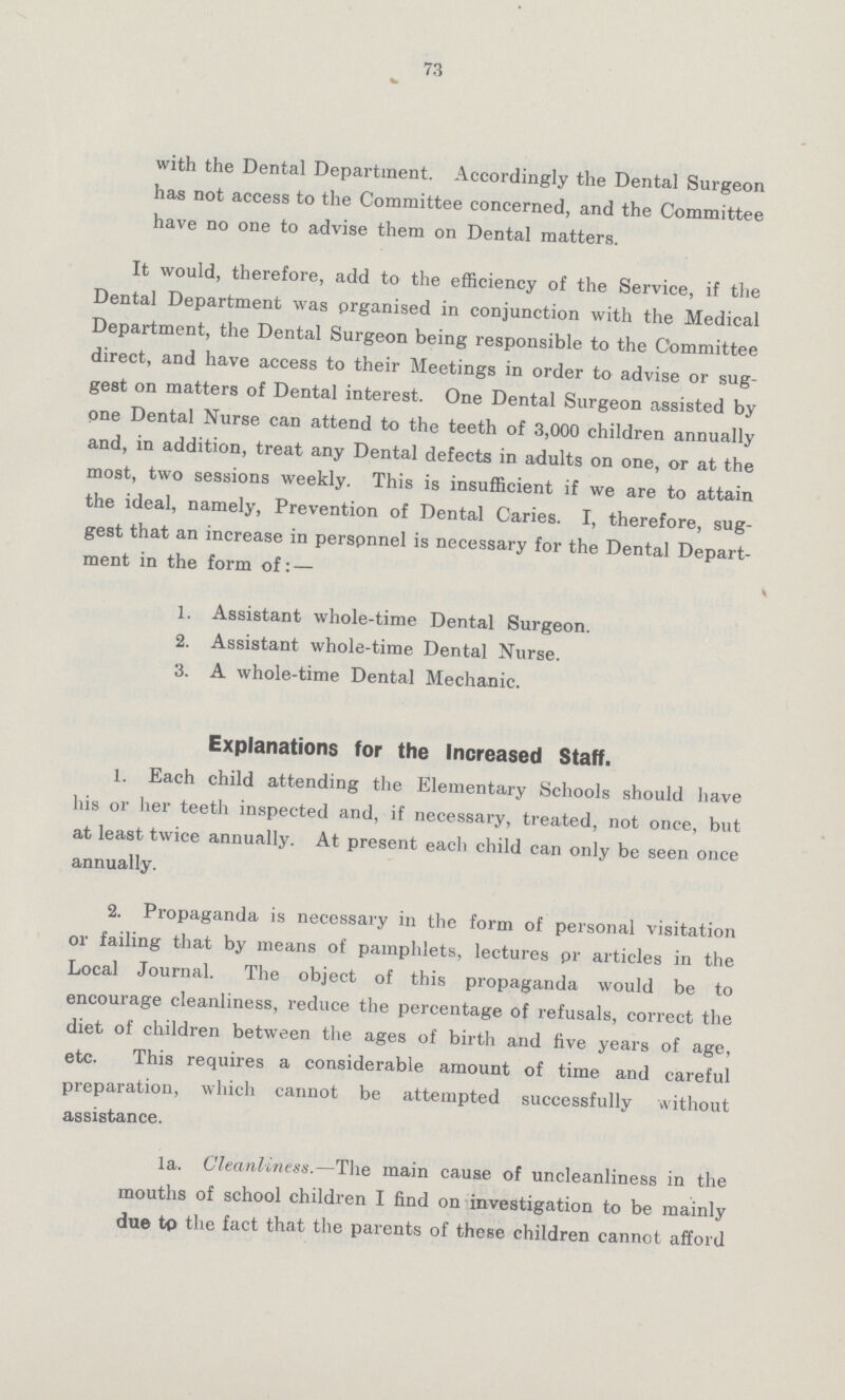 73 with the Dental Department. Accordingly the Dental Surgeon has not access to the Committee concerned, and the Committee have no one to advise them on Dental matters. It would, therefore, add to the efficiency of the Service, if the Dental Department was prganised in conjunction with the Medical Department, the Dental Surgeon being responsible to the Committee direct, and have access to their Meetings in order to advise or sug gest on matters of Dental interest. One Dental Surgeon assisted by one Dental Nurse can attend to the teeth of 3,000 children annually and, in addition, treat any Dental defects in adults on one, or at the most, two sessions weekly. This is insufficient if we are to attain the ideal, namely, Prevention of Dental Caries. I, therefore, sug gest that an increase in perspnnel is necessary for the Dental Depart ment in the form of:— 1. Assistant whole-time Dental Surgeon. 2. Assistant whole-time Dental Nurse. 3. A whole-time Dental Mechanic. Explanations for the Increased Staff. 1. Each child attending the Elementary Schools should have his or her teeth inspected and, if necessary, treated, not once, but at least twice annually. At present each child can only be seen once annually. 2. Propaganda is necessary in the form of personal visitation or failing that by means of pamphlets, lectures pr articles in the Local Journal. The object of this propaganda would be to encourage cleanliness, reduce the percentage of refusals, correct the diet of children between the ages of birth and five years of age, etc. This requires a considerable amount of time and careful preparation, which cannot be attempted successfully without assistance. la. Cleanliness.—The main cause of uncleanliness in the mouths of school children I find on investigation to be mainly due to the fact that the parents of these children cannot afford