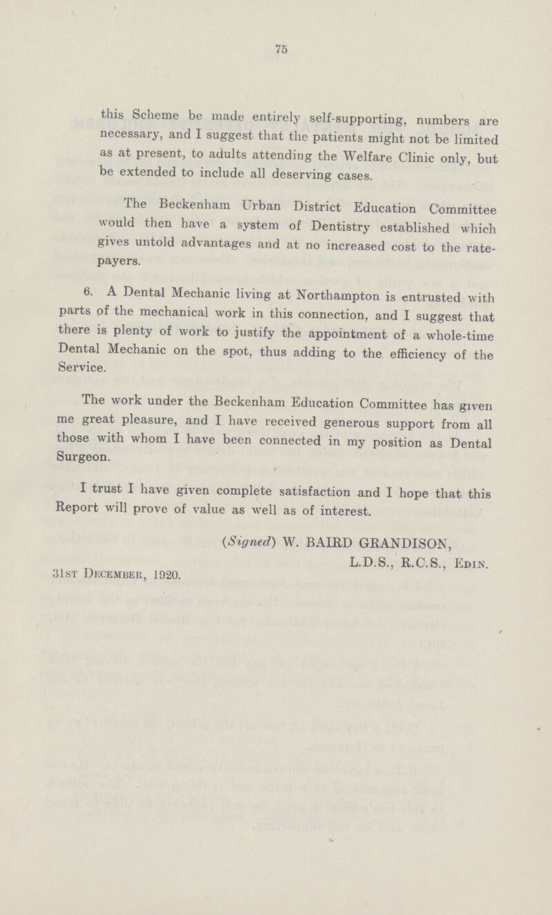 75 this Scheme be made entirely self-supporting, numbers are necessary, and I suggest that the patients might not be limited as at present, to adults attending the Welfare Clinic only, but be extended to include all deserving cases. The Beckenham Urban District Education Committee would then have a system of Dentistry established which gives untold advantages and at no increased cost to the rate payers. 6. A Dental Mechanic living at Northampton is entrusted with parts of the mechanical work in this connection, and I suggest that there is plenty of work to justify the appointment of a whole-time Dental Mechanic on the spot, thus adding to the efficiency of the Service. The work under the Beckenham Education Committee has given me great pleasure, and I have received generous support from all those with whom I have been connected in my position as Dental Surgeon. I trust I have given complete satisfaction and I hope that this Report will prove of value as well as of interest. (Signed) W. BAIRD GRANDISON, L.D.S., R.C.S., Edin. 31st December, 1920.