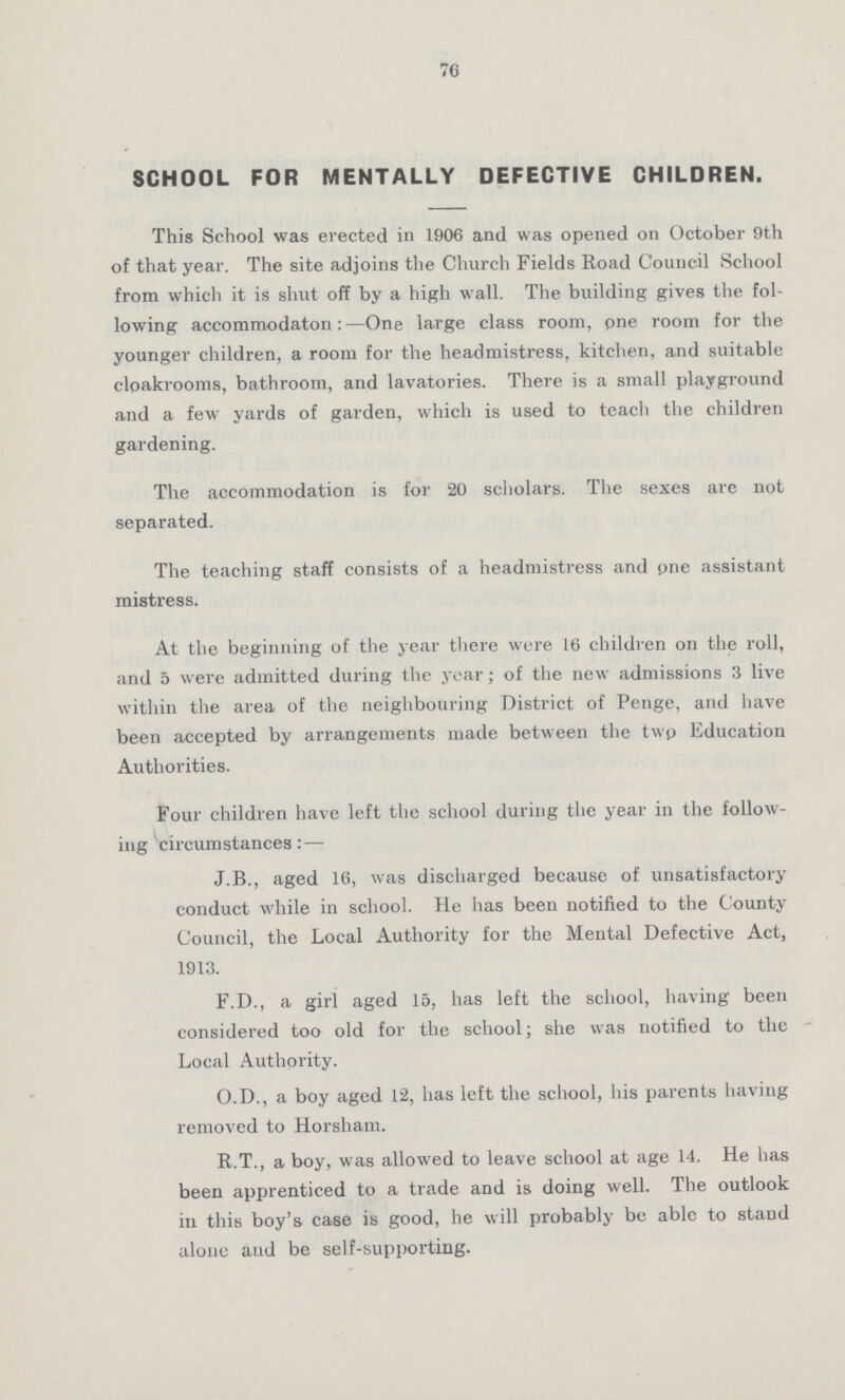 76 SCHOOL FOR MENTALLY DEFECTIVE CHILDREN. This School was erected in 1906 and was opened on October 9th of that year. The site adjoins the Church Fields Road Council School from which it is shut off by a high wall. The building gives the fol lowing accommodaton :—One large class room, pne room for the younger children, a room for the headmistress, kitchen, and suitable cloakrooms, bathroom, and lavatories. There is a small playground and a few yards of garden, which is used to teach the children gardening. The accommodation is for 20 scholars. The sexes are not separated. The teaching staff consists of a headmistress and pne assistant mistress. At the beginning of the year there were 16 children on the roll, and 5 were admitted during the year; of the new admissions 3 live within the area of the neighbouring District of Penge, and have been accepted by arrangements made between the twp Education Authorities. Four children have left the school during the year in the follow ing circumstances:— J.B., aged 16, was discharged because of unsatisfactory conduct while in school. He has been notified to the County Council, the Local Authority for the Mental Defective Act, 1913. F.D., a girl aged 15, has left the school, having been considered too old for the school; she was notified to the Local Authority. O.D., a boy aged 12, has left the school, his parents having removed to Horsham. R.T., a boy, was allowed to leave school at age 14. He has been apprenticed to a trade and is doing well. The outlook in this boy's case is good, he will probably be able to stand alone aud be self-supporting.
