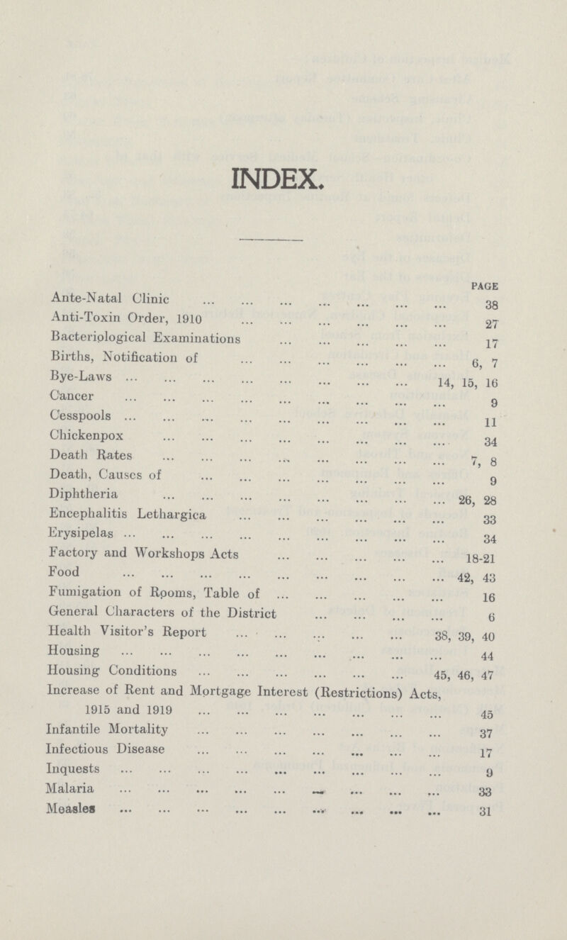 INDEX page Ante-Natal Clinic 38 Anti-Toxin Order, 1910 27 Bacteriological Examinations 17 Births, Notification of 6, 7 Bye-Laws 14,15, 16 Cancer 9 Cesspools 11 Chickenpox 34 Death Rates 7, 8 Death, Causes of 9 Diphtheria 26, 28 Encephalitis Lethargica 33 Erysipelas 34 Factory and Workshops Acts 18-21 Food 42, 43 Fumigation of Rooms, Table of 16 General Characters of the District 6 Health Visitor's Report 38, 39, 40 Housing 44 Housing Conditions 45, 46, 47 Increase of Rent and Mortgage Interest (Restrictions) Acts, 1915 and 1919 45 Infantile Mortality 37 Infectious Disease 17 Inquests 9 Malaria 33 Measles 31