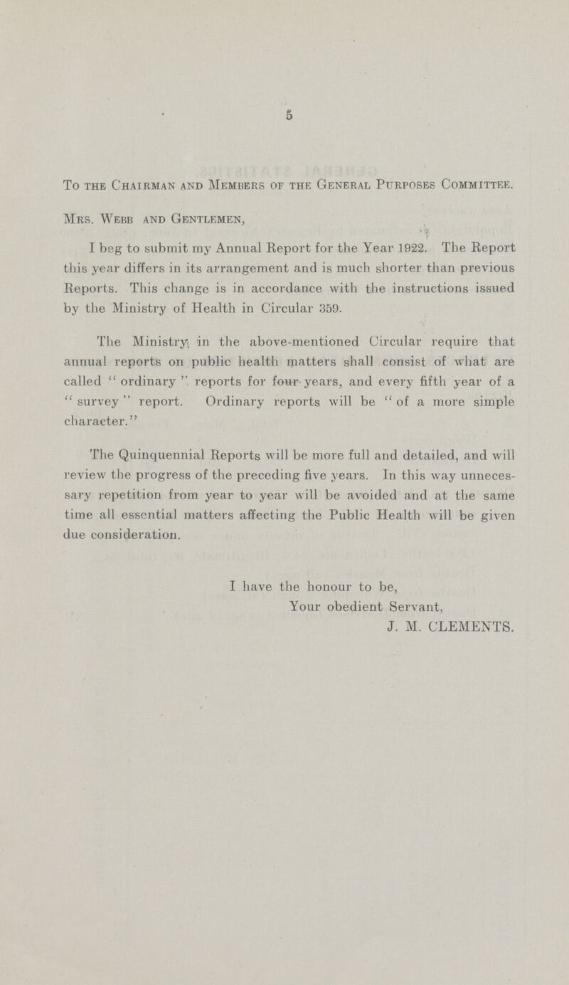 5 To the Chairman and Members of the General Purposes Committee. Mrs. Webb and Gentlemen, I beg to submit my Annual Report for the Year 1922. The Report this year differs in its arrangement and is much shorter than previous Reports. This change is in accordance with the instructions issued by the Ministry of Health in Circular 359. The Ministry, in the above-mentioned Circular require that annual reports on public health matters shall consist of what are called ordinary reports for four years, and every fifth year of a survey report. Ordinary reports will be of a more simple character. The Quinquennial Reports will be more full and detailed, and will review the progress of the preceding five years. In this way unneces sary repetition from year to year will be avoided and at the same time all essential matters affecting the Public Health will be given due consideration. I have the honour to be, Your obedient Servant, J. M. CLEMENTS.